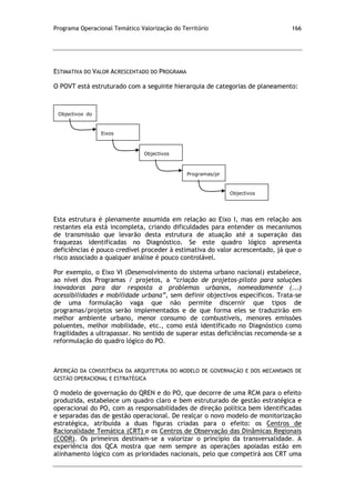 Programa Operacional Temático Valorização do Território 166
ESTIMATIVA DO VALOR ACRESCENTADO DO PROGRAMA
O POVT está estruturado com a seguinte hierarquia de categorias de planeamento:
Esta estrutura é plenamente assumida em relação ao Eixo I, mas em relação aos
restantes ela está incompleta, criando dificuldades para entender os mecanismos
de transmissão que levarão desta estrutura de atuação até a superação das
fraquezas identificadas no Diagnóstico. Se este quadro lógico apresenta
deficiências é pouco credível proceder à estimativa do valor acrescentado, já que o
risco associado a qualquer análise é pouco controlável.
Por exemplo, o Eixo VI (Desenvolvimento do sistema urbano nacional) estabelece,
ao nível dos Programas / projetos, a “criação de projetos-piloto para soluções
inovadoras para dar resposta a problemas urbanos, nomeadamente (...)
acessibilidades e mobilidade urbana”, sem definir objectivos específicos. Trata-se
de uma formulação vaga que não permite discernir que tipos de
programas/projetos serão implementados e de que forma eles se traduzirão em
melhor ambiente urbano, menor consumo de combustíveis, menores emissões
poluentes, melhor mobilidade, etc., como está identificado no Diagnóstico como
fragilidades a ultrapassar. No sentido de superar estas deficiências recomenda-se a
reformulação do quadro lógico do PO.
AFERIÇÃO DA CONSISTÊNCIA DA ARQUITETURA DO MODELO DE GOVERNAÇÃO E DOS MECANISMOS DE
GESTÃO OPERACIONAL E ESTRATÉGICA
O modelo de governação do QREN e do PO, que decorre de uma RCM para o efeito
produzida, estabelece um quadro claro e bem estruturado de gestão estratégica e
operacional do PO, com as responsabilidades de direção política bem identificadas
e separadas das de gestão operacional. De realçar o novo modelo de monitorização
estratégica, atribuída a duas figuras criadas para o efeito: os Centros de
Racionalidade Temática (CRT) e os Centros de Observação das Dinâmicas Regionais
(CODR). Os primeiros destinam-se a valorizar o princípio da transversalidade. A
experiência dos QCA mostra que nem sempre as operações apoiadas estão em
alinhamento lógico com as prioridades nacionais, pelo que competirá aos CRT uma
Objectivos do
PO
Eixos
Objectivos
Estratégicos
Programas/pr
ojectos
Objectivos
específicos
 