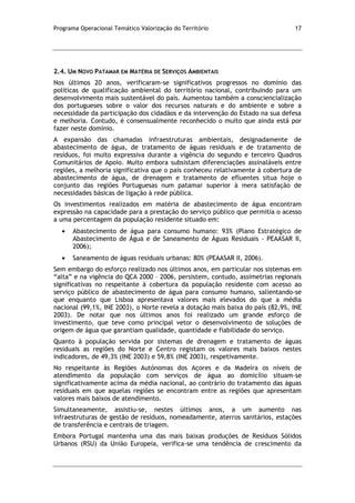 Programa Operacional Temático Valorização do Território 17
2.4. UM NOVO PATAMAR EM MATÉRIA DE SERVIÇOS AMBIENTAIS
Nos últimos 20 anos, verificaram-se significativos progressos no domínio das
políticas de qualificação ambiental do território nacional, contribuindo para um
desenvolvimento mais sustentável do país. Aumentou também a consciencialização
dos portugueses sobre o valor dos recursos naturais e do ambiente e sobre a
necessidade da participação dos cidadãos e da intervenção do Estado na sua defesa
e melhoria. Contudo, é consensualmente reconhecido o muito que ainda está por
fazer neste domínio.
A expansão das chamadas infraestruturas ambientais, designadamente de
abastecimento de água, de tratamento de águas residuais e de tratamento de
resíduos, foi muito expressiva durante a vigência do segundo e terceiro Quadros
Comunitários de Apoio. Muito embora subsistam diferenciações assinaláveis entre
regiões, a melhoria significativa que o país conheceu relativamente à cobertura de
abastecimento de água, de drenagem e tratamento de efluentes situa hoje o
conjunto das regiões Portuguesas num patamar superior à mera satisfação de
necessidades básicas de ligação à rede pública.
Os investimentos realizados em matéria de abastecimento de água encontram
expressão na capacidade para a prestação do serviço público que permitia o acesso
a uma percentagem da população residente situado em:
Abastecimento de água para consumo humano: 93% (Plano Estratégico de
Abastecimento de Água e de Saneamento de Águas Residuais - PEAASAR II,
2006);
Saneamento de águas residuais urbanas: 80% (PEAASAR II, 2006).
Sem embargo do esforço realizado nos últimos anos, em particular nos sistemas em
“alta” e na vigência do QCA 2000 – 2006, persistem, contudo, assimetrias regionais
significativas no respeitante à cobertura da população residente com acesso ao
serviço público de abastecimento de água para consumo humano, salientando-se
que enquanto que Lisboa apresentava valores mais elevados do que a média
nacional (99,1%, INE 2003), o Norte revela a dotação mais baixa do país (82,9%, INE
2003). De notar que nos últimos anos foi realizado um grande esforço de
investimento, que teve como principal vetor o desenvolvimento de soluções de
origem de água que garantiam qualidade, quantidade e fiabilidade do serviço.
Quanto à população servida por sistemas de drenagem e tratamento de águas
residuais as regiões do Norte e Centro registam os valores mais baixos nestes
indicadores, de 49,3% (INE 2003) e 59,8% (INE 2003), respetivamente.
No respeitante às Regiões Autónomas dos Açores e da Madeira os níveis de
atendimento da população com serviços de água ao domicílio situam-se
significativamente acima da média nacional, ao contrário do tratamento das águas
residuais em que aquelas regiões se encontram entre as regiões que apresentam
valores mais baixos de atendimento.
Simultaneamente, assistiu-se, nestes últimos anos, a um aumento nas
infraestruturas de gestão de resíduos, nomeadamente, aterros sanitários, estações
de transferência e centrais de triagem.
Embora Portugal mantenha uma das mais baixas produções de Resíduos Sólidos
Urbanos (RSU) da União Europeia, verifica-se uma tendência de crescimento da
 