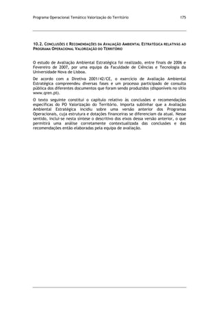 Programa Operacional Temático Valorização do Território 175
10.2. CONCLUSÕES E RECOMENDAÇÕES DA AVALIAÇÃO AMBIENTAL ESTRATÉGICA RELATIVAS AO
PROGRAMA OPERACIONAL VALORIZAÇÃO DO TERRITÓRIO
O estudo de Avaliação Ambiental Estratégica foi realizado, entre finais de 2006 e
Fevereiro de 2007, por uma equipa da Faculdade de Ciências e Tecnologia da
Universidade Nova de Lisboa.
De acordo com a Diretiva 2001/42/CE, o exercício de Avaliação Ambiental
Estratégica compreendeu diversas fases e um processo participado de consulta
pública dos diferentes documentos que foram sendo produzidos (disponíveis no sítio
www.qren.pt).
O texto seguinte constitui o capítulo relativo às conclusões e recomendações
específicas do PO Valorização do Território. Importa sublinhar que a Avaliação
Ambiental Estratégica incidiu sobre uma versão anterior dos Programas
Operacionais, cuja estrutura e dotações financeiras se diferenciam da atual. Nesse
sentido, inclui-se nesta síntese o descritivo dos eixos dessa versão anterior, o que
permitirá uma análise corretamente contextualizada das conclusões e das
recomendações então elaboradas pela equipa de avaliação.
 