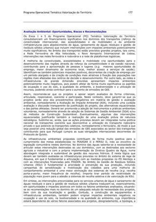 Programa Operacional Temático Valorização do Território 177
Avaliação Ambiental: Oportunidades, Riscos e Recomendações
Os Eixos 1 e 5 do Programa Operacional (PO) Temático Valorização do Território
consubstanciam um financiamento significativo nos domínios dos transportes (reforço da
conectividade internacional, das acessibilidades e da mobilidade) e do ambiente
(infraestruturas para abastecimento de água, saneamento de águas residuais e gestão de
resíduos sólidos urbanos) que incluem intervenções com impactes ambientais potencialmente
muito significativos. No âmbito dos transportes estão previstos grandes projetos, tais como,
a Rede Ferroviária de Alta Velocidade, o Novo Aeroporto Internacional de Lisboa,
intervenções nas redes ferroviária e rodoviária e a rede de plataformas logísticas.
A melhoria da conectividade, acessibilidades e mobilidade cria oportunidades para o
desenvolvimento das regiões através do reforço da competitividade e da coesão nacional,
contribuindo para a aproximação de pessoas e lugares (e.g. maiores oportunidades de
emprego, maior dinamismo da economia local, melhor acesso a serviços de saúde).
Identificam-se também potenciais impactes positivos, decorrentes da criação de emprego por
um período alargado e da criação de condições mais atrativas à fixação das populações nas
regiões mais afastadas dos centros de decisão e desenvolvimento. Por outro lado, as redes e
infraestruturas de grande dimensão previstas apresentam impactes ambientais
potencialmente muito negativos, pois podem afetar de forma muito significativa os padrões
de ocupação e uso do solo, a qualidade do ambiente, a biodiversidade e a utilização de
recursos, podendo ainda contribuir para o aumento de emissões de GEE.
Assim, recomenda-se que os projetos a apoiar sejam avaliados de forma criteriosa,
articulada, responsável, coerente e participada. Neste contexto, deve garantir-se que os
projetos serão alvo dos procedimentos obrigatórios em matéria de gestão e avaliação
ambiental, nomeadamente a Avaliação de Impacte Ambiental (AIA), incluindo uma cuidada
avaliação e discussão transparente da justificação do projeto, das alternativas equacionadas
e das partes afetadas. Deverá ser promovida a adoção de instrumentos e práticas ambientais
voluntárias, nomeadamente através da adoção de Sistemas de Gestão Ambiental (SGA) e/ou
de métodos de Construção Sustentável. Eventualmente, algumas das intervenções
equacionadas justificarão também a realização de uma avaliação prévia de natureza
estratégica. Sublinhe-se, ainda, que as ações previstas devem ser integradas numa política
nacional de transportes coerente que desincentive a utilização do transporte rodoviário
privado e que potencie os transportes coletivos, nomeadamente o ferroviário, de modo a que
seja possível uma redução global das emissões de GEE associados ao sector dos transportes
contribuindo para que Portugal cumpra as suas obrigações internacionais decorrentes do
Protocolo de Quioto.
As infraestruturas ambientais propostas contribuem de forma muito positiva para o
cumprimento das metas estabelecidas no PEAASAR II e PERSU II, indo ao encontro da
legislação comunitária nestes domínios. No domínio das águas salienta-se a necessidade de
articular estas intervenções destinadas ao uso doméstico, com as destinadas aos sectores
agrícola e industrial e com a própria implementação da Diretiva Quadro da Água, numa
abordagem integrada e sustentável de gestão dos recursos hídricos. É nesta lógica que
devem ser também avaliadas as infraestruturas previstas no âmbito do sistema de rega de
Alqueva, em que é fundamental a articulação com as medidas propostas no PO Alentejo e
com as intervenções financiadas pelo FEADER. No âmbito da Gestão de Resíduos Sólidos
Urbanos (RSU) é fundamental a prioridade à prevenção da sua produção, incluindo
campanhas de sensibilização e mobilização dos cidadãos para uma melhoria do
comportamento ambiental e uma maior otimização dos sistemas de recolha (e.g. recolha
porta-a-porta; maior frequência de recolha). Importa tirar partido da recetividade da
população mais jovem para a adesão a sistemas de recolha seletiva e de valorização de RSU.
Em síntese, as intervenções preconizadas para os serviços urbanos de água e saneamento de
águas residuais e para a gestão de resíduos sólidos urbanos traduzem-se, essencialmente,
em oportunidades e impactes positivos em todos os fatores ambientais analisados, situando-
se as recomendações mais no domínio de um adequado estudo da necessidade dos projetos,
bem com da sua localização e gestão. Contudo, a construção de equipamentos e
infraestruturas ambientais, também podem originar impactes ambientais negativos na
ocupação e uso do solo, na biodiversidade e na qualidade do ambiente, cuja importância
estará dependente de vários fatores associados aos projetos, designadamente, a tipologia, a
 