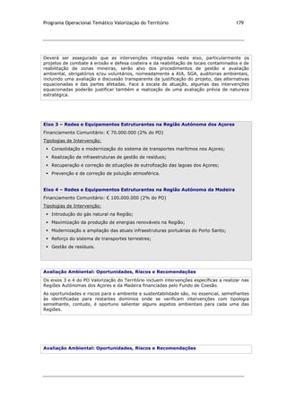 Programa Operacional Temático Valorização do Território 179
Deverá ser assegurado que as intervenções integradas neste eixo, particularmente os
projetos de combate à erosão e defesa costeira e da reabilitação de locais contaminados e de
reabilitação de zonas mineiras, serão alvo dos procedimentos de gestão e avaliação
ambiental, obrigatórios e/ou voluntários, nomeadamente a AIA, SGA, auditorias ambientais,
incluindo uma avaliação e discussão transparente da justificação do projeto, das alternativas
equacionadas e das partes afetadas. Face à escala de atuação, algumas das intervenções
equacionadas poderão justificar também a realização de uma avaliação prévia de natureza
estratégica.
Eixo 3 – Redes e Equipamentos Estruturantes na Região Autónoma dos Açores
Financiamento Comunitário: € 70.000.000 (2% do PO)
Tipologias de Intervenção:
 Consolidação e modernização do sistema de transportes marítimos nos Açores;
 Realização de infraestruturas de gestão de resíduos;
 Recuperação e correção de situações de eutrofização das lagoas dos Açores;
 Prevenção e de correção de poluição atmosférica.
Eixo 4 – Redes e Equipamentos Estruturantes na Região Autónoma da Madeira
Financiamento Comunitário: € 100.000.000 (2% do PO)
Tipologias de Intervenção:
 Introdução do gás natural na Região;
 Maximização da produção de energias renováveis na Região;
 Modernização e ampliação das atuais infraestruturas portuárias do Porto Santo;
 Reforço do sistema de transportes terrestres;
 Gestão de resíduos.
Avaliação Ambiental: Oportunidades, Riscos e Recomendações
Os eixos 3 e 4 do PO Valorização do Território incluem intervenções específicas a realizar nas
Regiões Autónomas dos Açores e da Madeira financiadas pelo Fundo de Coesão.
As oportunidades e riscos para o ambiente e sustentabilidade são, no essencial, semelhantes
às identificadas para restantes domínios onde se verificam intervenções com tipologia
semelhante, contudo, é oportuno salientar alguns aspetos ambientais para cada uma das
Regiões.
Avaliação Ambiental: Oportunidades, Riscos e Recomendações
 