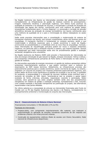 Programa Operacional Temático Valorização do Território 180
Na Região Autónoma dos Açores as intervenções previstas são globalmente positivas,
nomeadamente: as infraestruturas de gestão de resíduos (centros de processamento,
triagem, tratamento mecânico e valorização orgânica), com efeitos muito positivos na
qualidade do ambiente e na utilização de recursos; a recuperação e correção de situações de
eutrofização das lagoas dos Açores, contribuindo para uma melhoria do estado destes
ecossistemas fundamentais para o Turismo Regional; e a prevenção e correção de poluição
atmosférica derivada da produção de energia termoelétrica nos Açores contribuindo para
uma melhoria da qualidade do ar e para a minimização de efeitos indesejáveis na saúde
humana.
Estão ainda previstas intervenções para a consolidação e modernização do sistema de
transportes marítimos nos Açores, que incluem investimentos vários nos diversos portos do
arquipélago. O transporte marítimo é fundamental no contexto açoriano, sendo a sua
modernização e eficiência essenciais para a coesão económica e social da Região,
promovendo as acessibilidades e a mobilidade entre as nove ilhas do arquipélago. Contudo,
estas intervenções de requalificação portuária podem ter riscos e impactes ambientais
negativos, em particular para o ambiente marinho e costeiro, que importa acautelar. Deverá
ser assegurado que estas intervenções serão alvo de procedimentos gestão e avaliação
ambiental, obrigatórios e/ou voluntários.
Na Região Autónoma da Madeira (RAM) está previsto o financiamento de intervenções na
área da energia (introdução do gás natural na Região, energias renováveis: hídrica e eólica),
dos transportes (infraestruturas portuárias de Porto Santo e intervenções na rede viária) e
gestão de resíduos.
As intervenções associadas às energias renováveis e à gestão de resíduos apresentam efeitos
ambientais maioritariamente positivos e que podem contribuir para a melhoria do
desempenho da RAM nesses domínios. Globalmente, as infraestruturas previstas são
potencialmente positivas para a coesão económica, social e territorial da região, no entanto,
englobam um conjunto de projetos com impactes ambientais potencialmente negativos, pois
podem afetar de forma muito significativa os padrões de ocupação e uso do solo, a qualidade
do ambiente, a biodiversidade e a utilização de recursos, podendo ainda contribuir para o
aumento de emissões de GEE. Assim, recomenda-se que os projetos a apoiar sejam
avaliados de forma criteriosa, articulada, responsável, coerente e participada. Neste
contexto, deve garantir-se que estes projetos também serão alvo dos procedimentos
obrigatórios em matéria de gestão e avaliação ambiental, nomeadamente a AIA, incluindo
uma cuidada avaliação e discussão transparente da justificação do projeto, das alternativas
equacionadas e das partes afetadas.
Por último salienta-se a necessidade de articular as intervenções financiadas pelo Fundo de
Coesão com os PO das Regiões Autónomas dos Açores e da Madeira, nomeadamente no
acompanhamento ambiental e monitorização do conjunto das intervenções.
Eixo 6 – Desenvolvimento do Sistema Urbano Nacional
Financiamento Comunitário: € 799.000.000 (17% do PO)
Tipologias de Intervenção:
 Projetos-piloto, com componente maioritariamente não material, que traduzam a
experimentação ou aplicação de soluções inovadoras suscetíveis de dar resposta aos
problemas urbanos e às novas procuras urbanas;
 Construção de equipamentos coletivos (Rede de escolas com Ensino Secundário; Rede
nacional de infraestruturas desportivas).
 