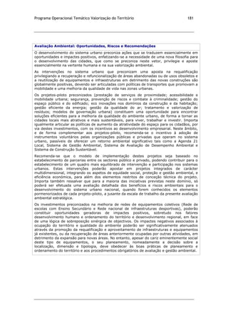 Programa Operacional Temático Valorização do Território 181
Avaliação Ambiental: Oportunidades, Riscos e Recomendações
O desenvolvimento do sistema urbano preconiza ações que se traduzem essencialmente em
oportunidades e impactes positivos, enfatizando-se a necessidade de uma nova filosofia para
o desenvolvimento das cidades, que como se preconiza neste vetor, privilegie e aposte
essencialmente na vertente humana e na sua valorização ambiental.
As intervenções no sistema urbano que preconizam uma aposta na requalificação
privilegiando a recuperação e refuncionalização de áreas abandonadas ou de usos obsoletos e
a reutilização de equipamentos e infraestruturas em detrimento das novas construções são
globalmente positivas, devendo ser articuladas com políticas de transportes que promovam a
mobilidade e uma melhoria da qualidade de vida nas zonas urbanas.
Os projetos-piloto preconizados (prestação de serviços de proximidade; acessibilidade e
mobilidade urbana; segurança, prevenção de riscos e combate à criminalidade; gestão do
espaço público e do edificado; eco inovações nos domínios da construção e da habitação;
gestão eficiente da energia; gestão da qualidade do ar; tratamento e valorização de
resíduos; modelos de governação urbana) constituem uma oportunidade para encontrar
soluções eficientes para a melhoria da qualidade do ambiente urbano, de forma a tornar as
cidades locais mais atrativos e mais sustentáveis, para viver, trabalhar e investir. Importa
igualmente articular as políticas de aumento da atratividade do espaço para os cidadãos, por
via destes investimentos, com os incentivos ao desenvolvimento empresarial. Neste âmbito,
e de forma complementar aos projetos-piloto, recomenda-se o incentivo à adoção de
instrumentos voluntários pelas organizações públicas e privadas que operam no sistema
urbano, passíveis de oferecer um retorno ambiental significativo tais como a Agenda 21
Local, Sistema de Gestão Ambiental, Sistema de Avaliação de Desempenho Ambiental e
Sistema de Construção Sustentável.
Recomenda-se que o modelo de implementação destes projetos seja baseado no
estabelecimento de parcerias entre os sectores público e privado, podendo contribuir para o
estabelecimento de um quadro mais equilibrado de intervenção e participação nos sistemas
urbanos. Estas intervenções poderão apostar em projetos integrados de carácter
multidimensional, integrando os aspetos de equidade social, proteção e gestão ambiental, e
eficiência económica, para além dos elementos restritos de conceção técnica do projeto.
Importa também ressalvar que para a maioria das iniciativas previstas neste domínio, só
poderá ser efetuada uma avaliação detalhada dos benefícios e riscos ambientais para o
desenvolvimento do sistema urbano nacional, quando forem conhecidos os elementos
pormenorizados de cada projeto-piloto, a jusante da escala de trabalho da presente avaliação
ambiental estratégica.
Os investimentos preconizados na melhoria de redes de equipamentos coletivos (Rede de
escolas com Ensino Secundário e Rede nacional de infraestruturas desportivas), poderão
constituir oportunidades geradoras de impactes positivos, sobretudo nos fatores
desenvolvimento humano e ordenamento do território e desenvolvimento regional, em face
de uma lógica de sobreposição sinérgica de objectivos. Os impactes negativos associados à
ocupação do território e qualidade do ambiente poderão ser significativamente atenuados
através da promoção da requalificação e aproveitamento de infraestruturas e equipamentos
já existentes, ou da recuperação de áreas anteriormente ocupadas por outras atividades, em
detrimento da expansão para novas áreas. No entanto, apesar do cariz eminentemente social
deste tipo de equipamentos, o seu planeamento, nomeadamente a decisão sobre a
localização, dimensão e tipologia, deve obedecer às boas práticas de planeamento e
ordenamento do território e aos procedimentos obrigatórios de avaliação e gestão ambiental.
 