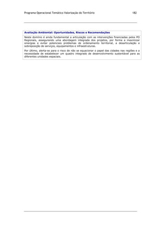 Programa Operacional Temático Valorização do Território 182
Avaliação Ambiental: Oportunidades, Riscos e Recomendações
Neste domínio é ainda fundamental a articulação com as intervenções financiadas pelos PO
Regionais, assegurando uma abordagem integrada dos projetos, por forma a maximizar
sinergias e evitar potenciais problemas de ordenamento territorial, a desarticulação e
sobreposição de serviços, equipamentos e infraestruturas.
Por último, alerta-se para o risco de não se equacionar o papel das cidades nas regiões e a
necessidade de estabelecer um quadro integrado de desenvolvimento sustentável para as
diferentes unidades espaciais.
 