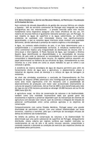 Programa Operacional Temático Valorização do Território 19
2.5. NOVAS EXIGÊNCIAS NA GESTÃO DOS RECURSOS HÍDRICOS, DE PROTECÇÃO E VALORIZAÇÃO
DO PATRIMÓNIO NATURAL
Num contexto de elevada dependência da gestão dos recursos hídricos em relação
a Espanha - 64% do território continental de Portugal está integrado nas bacias
hidrográficas dos rios internacionais – a pressão exercida sobre este recurso
fundamental torna imperativo assegurar uma maior eficiência do seu uso. Em
matéria de recursos hídricos é igualmente relevante assinalar que, em Portugal, no
que respeita às águas de superfície e às águas subterrâneas, se verificam
problemas de qualidade com intensidade diversa mas significativamente
generalizados, e que as restantes águas interiores ainda revelam uma qualidade
deficiente, devido sobretudo à presença de matéria orgânica e microbiológica.
A água, no contexto edafo-climático do país, é um fator determinante para a
competitividade e a sustentabilidade territorial. A influência mediterrânica no
clima continental implica uma irregularidade da distribuição do recurso inter e
intra-anual e inter-regional. O Plano Nacional da Água, que transpõe a Diretiva
Quadro Água identificando as disponibilidades e as necessidades de recursos
hídricos do país onde se destacam as necessidades da agricultura como grande
consumidora e desperdiçadora deste recurso. Os regadios públicos assumem um
papel determinante na melhoria do uso eficiente da água, nomeadamente os mais
recentes ou a criar tendo em conta os atuais métodos no que se refere à sua
conceção e gestão.
A existência da reserva estratégica de água de Alqueva permitirá para além do
fornecimento direto de água para a agricultura, o abastecimento urbano e
industrial de algumas zonas do Alentejo e o reforço de água de barragens já
existentes.
Ao nível das atividades económicas a conclusão do Empreendimento de Fins
Múltiplos de Alqueva (EFMA) potenciará uma transfiguração da atividade agrícola
numa área muito significativa (110 mil hectares) com a possibilidade de
desenvolvimento de produções com maior valor acrescentado relativamente às
culturas de sequeiro tradicionais. Até ao final de 2005 a área beneficiada pela rede
de rega era de 6.576 hectares prevendo-se abranger 20.000 hectares até ao fim de
2008 (meta QCA III).
A agricultura surge, na ótica da conservação da natureza e da biodiversidade,
também como uma realidade incontornável dado que grande parte dos
ecossistemas e espécies a preservar dependem quer da manutenção de sistemas de
agricultura com elevado valor natural, quer do controlo e mitigação de relações de
potencial conflitualidade entre certas práticas agrícolas e os objetivos de
conservação
Comparativamente com outros Estados Membros, Portugal possui uma grande
diversidade de património natural, com uma notável biodiversidade nas áreas
terrestres, costeiras e marinhas, pelo que a definição de estratégias eficazes de
defesa do Ambiente são fundamentais.
No âmbito da política de conservação da natureza e da biodiversidade foi
determinado que uma parte substancial da superfície de Portugal, desigualmente
distribuída, esteja coberta por regimes jurídicos que impõem restrições ou
condicionantes ao uso do solo e de outros recursos naturais, comprimindo o
conteúdo material e alterando as condições de exercício dos respetivos direitos de
propriedade pelos particulares.
 