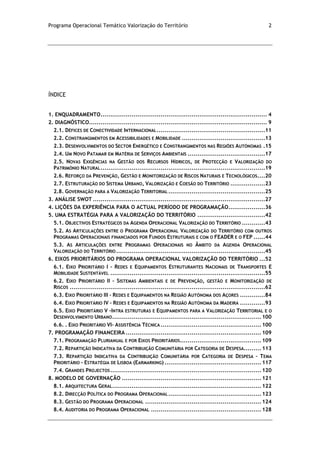 Programa Operacional Temático Valorização do Território 2
ÍNDICE
1. ENQUADRAMENTO...................................................................................... 4
2. DIAGNÓSTICO............................................................................................ 9
2.1. DÉFICES DE CONECTIVIDADE INTERNACIONAL........................................................11
2.2. CONSTRANGIMENTOS EM ACESSIBILIDADES E MOBILIDADE ...........................................13
2.3. DESENVOLVIMENTOS DO SECTOR ENERGÉTICO E CONSTRANGIMENTOS NAS REGIÕES AUTÓNOMAS .15
2.4. UM NOVO PATAMAR EM MATÉRIA DE SERVIÇOS AMBIENTAIS ........................................17
2.5. NOVAS EXIGÊNCIAS NA GESTÃO DOS RECURSOS HÍDRICOS, DE PROTECÇÃO E VALORIZAÇÃO DO
PATRIMÓNIO NATURAL.....................................................................................19
2.6. REFORÇO DA PREVENÇÃO, GESTÃO E MONITORIZAÇÃO DE RISCOS NATURAIS E TECNOLÓGICOS....20
2.7. ESTRUTURAÇÃO DO SISTEMA URBANO, VALORIZAÇÃO E COESÃO DO TERRITÓRIO ..................23
2.8. GOVERNAÇÃO PARA A VALORIZAÇÃO TERRITORIAL ..................................................25
3. ANÁLISE SWOT .........................................................................................27
4. LIÇÕES DA EXPERIÊNCIA PARA O ACTUAL PERÍODO DE PROGRAMAÇÃO...................36
5. UMA ESTRATÉGIA PARA A VALORIZAÇÃO DO TERRITÓRIO ...................................42
5.1. OBJECTIVOS ESTRATÉGICOS DA AGENDA OPERACIONAL VALORIZAÇÃO DO TERRITÓRIO ............43
5.2. AS ARTICULAÇÕES ENTRE O PROGRAMA OPERACIONAL VALORIZAÇÃO DO TERRITÓRIO COM OUTROS
PROGRAMAS OPERACIONAIS FINANCIADOS POR FUNDOS ESTRUTURAIS E COM O FEADER E O FEP ......44
5.3. AS ARTICULAÇÕES ENTRE PROGRAMAS OPERACIONAIS NO ÂMBITO DA AGENDA OPERACIONAL
VALORIZAÇÃO DO TERRITÓRIO.............................................................................45
6. EIXOS PRIORITÁRIOS DO PROGRAMA OPERACIONAL VALORIZAÇÃO DO TERRITÓRIO ...52
6.1. EIXO PRIORITÁRIO I – REDES E EQUIPAMENTOS ESTRUTURANTES NACIONAIS DE TRANSPORTES E
MOBILIDADE SUSTENTÁVEL ................................................................................55
6.2. EIXO PRIORITÁRIO II – SISTEMAS AMBIENTAIS E DE PREVENÇÃO, GESTÃO E MONITORIZAÇÃO DE
RISCOS .....................................................................................................62
6.3. EIXO PRIORITÁRIO III – REDES E EQUIPAMENTOS NA REGIÃO AUTÓNOMA DOS AÇORES .............84
6.4. EIXO PRIORITÁRIO IV – REDES E EQUIPAMENTOS NA REGIÃO AUTÓNOMA DA MADEIRA .............93
6.5. EIXO PRIORITÁRIO V –INTRA ESTRUTURAS E EQUIPAMENTOS PARA A VALORIZAÇÃO TERRITORIAL E O
DESENVOLVIMENTO URBANO.............................................................................100
6.6. . EIXO PRIORITÁRIO VI– ASSISTÊNCIA TÉCNICA ....................................................100
7. PROGRAMAÇÃO FINANCEIRA ......................................................................109
7.1. PROGRAMAÇÃO PLURIANUAL E POR EIXOS PRIORITÁRIOS..........................................109
7.2. REPARTIÇÃO INDICATIVA DA CONTRIBUIÇÃO COMUNITÁRIA POR CATEGORIA DE DESPESA.........113
7.3. REPARTIÇÃO INDICATIVA DA CONTRIBUIÇÃO COMUNITÁRIA POR CATEGORIA DE DESPESA – TEMA
PRIORITÁRIO - ESTRATÉGIA DE LISBOA (EARMARKING) ..................................................117
7.4. GRANDES PROJECTOS..............................................................................120
8. MODELO DE GOVERNAÇÃO ........................................................................121
8.1. ARQUITECTURA GERAL.............................................................................122
8.2. DIRECÇÃO POLÍTICA DO PROGRAMA OPERACIONAL................................................123
8.3. GESTÃO DO PROGRAMA OPERACIONAL ............................................................124
8.4. AUDITORIA DO PROGRAMA OPERACIONAL .........................................................128
 