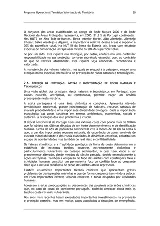Programa Operacional Temático Valorização do Território 20
O conjunto das áreas classificadas ao abrigo da Rede Natura 2000 e da Rede
Nacional de Áreas Protegidas representa, em 2005, 21,3 % de Portugal continental.
Nas NUTS de Alto Trás-os-Montes, Beira Interior Norte, Alto Alentejo, Alentejo
Litoral, Baixo Alentejo e Algarve, a importância relativa dessas áreas é superior a
30% da superfície total. Na NUT III da Serra da Estrela tais áreas com estatuto
especial de conservação ultrapassam mesmo os 50% da superfície total.
Se por um lado, esta riqueza nos distingue, por outro, confere-nos uma particular
responsabilidade na sua proteção; torna-se sobretudo essencial que, ao contrário
do que se verifica atualmente, esta riqueza seja conhecida, reconhecida e
valorizada.
A manutenção dos valores naturais, nos quais se enquadra a paisagem, requer uma
atenção muito especial em matéria de prevenção de riscos naturais e tecnológicos.
2.6. REFORÇO DA PREVENÇÃO, GESTÃO E MONITORIZAÇÃO DE RISCOS NATURAIS E
TECNOLÓGICOS
Uma visão global dos principais riscos naturais e tecnológicos em Portugal, com
causas naturais, antrópicas, ou combinadas, permite traçar um cenário
preocupante nesta matéria.
A costa portuguesa é uma área dinâmica e complexa. Apresenta elevada
sensibilidade ambiental, grande concentração de habitats, recursos naturais de
elevada produtividade e uma importante diversidade biológica. Dada a importância
estratégica das zonas costeiras em termos ambientais, económicos, sociais e
culturais, a resolução dos seus problemas é crucial.
O litoral continental de Portugal tem uma extensa costa com pouco mais de 900km
que foi objeto nas últimas décadas de um forte desenvolvimento e de densificação
humana. Cerca de 65% da população continental vive a menos de 60 km da costa o
que, a par dos importantes recursos naturais, da ocorrência de zonas sensíveis de
elevada vulnerabilidade e dos riscos associados às dinâmicas costeiras, constitui um
espaço de oportunidades mas também de real risco e conflitualidade.
Os fatores climáticos e a fragilidade geológica da linha de costa determinaram a
existência de extensos trechos costeiros extremamente dinâmicos e
particularmente vulneráveis ao balanço sedimentar, o qual tem vindo a ser
grandemente alterado, desde meados do século passado, devido essencialmente a
ações antrópicas. Também a ocupação do topo das arribas com construções fixas e
atividades humanas constitui um permanente foco de conflito face ao crescente
risco que a natural tendência de recuo das arribas ativas representa.
Existem atualmente importantes trechos costeiros que apresentam graves
problemas de transgressões marinhas e que de forma crescente tem vindo a colocar
em risco importantes centros urbanos costeiros e zonas ocupadas por atividades
humanas.
Acrescem a estas preocupações as decorrentes das possíveis alterações climáticas
que, no caso da costa do continente português, poderão ameaçar ainda mais os
trechos costeiros mais vulneráveis.
Nos anos mais recentes foram executados importantes investimentos na prevenção
e proteção costeira, mas em muitos casos associados a situações de emergência.
 