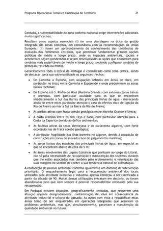 Programa Operacional Temático Valorização do Território 21
Contudo, a sustentabilidade da zona costeira nacional exige intervenções adicionais
muito significativas.
Resultam como aspetos essenciais (i) ter uma abordagem na ótica da gestão
integrada das zonas costeiras, em consonância com as recomendações da União
Europeia, (ii) haver um aprofundamento do conhecimento das tendências de
evolução dos fenómenos costeiros, que permitam fundamentar grandes opções
políticas de médio e longo prazo, onde os impactes ambientais, sociais e
económicos sejam ponderados e sejam desenvolvidas as ações que concorram para
cenários mais sustentáveis de médio e longo prazo, podendo configurar cenários de
proteção, retirada ou mistos.
Genericamente todo o litoral de Portugal é considerado como zona crítica, sendo
de destacar, pela sua vulnerabilidade os seguintes trechos:
De Caminha a Espinho, com ocupações urbanas em áreas de risco, em
particular no troço entre Caminha e Esposende e onde predominam as zonas
baixas rochosas;
De Espinho até S. Pedro de Moel (Marinha Grande) com extensas zonas baixas
e arenosas, com particular acuidade para os que se encontram
imediatamente a Sul das Barras das principais linhas de água - merecendo
ainda de entre estes particular atenção o caso do efetivo risco de ligação da
Ria de Aveiro ao mar a Sul da Barra da Ria de Aveiro;
As arribas ativas com fraca coesão geológica entre Marinha Grande e Sintra;
A costa arenosa entre os rios Tejo e Sado, com particular atenção para a
Costa da Caparica devido ao défice sedimentar;
As falésias ativas da costa alentejana e do barlavento algarvio, com forte
expressão nas de fraca coesão geológica;
A particular fragilidade das ilhas barreira no Algarve, devido à ocupação de
construções em zonas de elevado risco de galgamentos marinhos;
As zonas baixas dos estuários das principais linhas de água, em especial as
que se encontram abaixo da cota de 5 m;
As áreas envolventes das Lagoas Costeiras que pontuam ao longo do Litoral,
não só pela necessidade de recuperação e manutenção dos sistemas dunares
que lhe estão associados mas também pelo ordenamento e valorização das
suas margens no sentido de conter a sua tendência natural de colmatação.
A reabsorção do passivo ambiental constitui igualmente um domínio de intervenção
prioritário. O enquadramento legal para a recuperação ambiental dos locais
utilizados pela atividade extrativa e industrial apenas começou a ser clarificada a
partir da década de 90. Muitas dessas utilizações entraram em declínio, ou foram
abandonadas pelo que nem sempre é possível responsabilizar entidades pela sua
recuperação.
Em Portugal existem situações, geograficamente limitadas, que requerem uma
atuação urgente designadamente, contaminação de solos em consequência da
atividade industrial e urbana do passado. As ações com vista a requalificar estas
áreas terão de ser enquadradas em operações integradas que resolvam os
problemas ambientais, mas que, simultaneamente, garantam a manutenção da
qualidade ambiental no futuro.
 