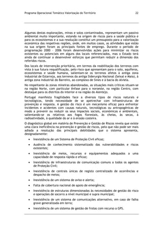 Programa Operacional Temático Valorização do Território 22
Algumas destas explorações, minas e solos contaminados, representam um passivo
ambiental muito importante, estando na origem de riscos para a saúde pública e
para os ecossistemas e a sua resolução constitui um pressuposto para a valorização
económica das respetivas regiões, onde, em muitos casos, as atividades que estão
na sua origem foram as principais fontes de emprego. Durante o período de
programação 2000 – 2006 foram desenvolvidas ações para minimizar os riscos
existentes ou potenciais em alguns dos locais referenciados, mas o Estado terá
ainda de continuar a desenvolver esforços que permitam reduzir a dimensão dos
referidos riscos.
Dos locais de intervenção prioritária, em termos da reabilitação dos terrenos com
vista à sua futura requalificação, pelo risco que apresentam para o solo, aquíferos,
ecossistemas e saúde humana, salientam-se os terrenos afetos à antiga zona
industrial de Estarreja, aos terrenos da antiga Siderurgia Nacional (Seixal e Maia), à
antiga zona industrial do Barreiro, ao complexo de Sines e à bacia do Alviela.
No respeitante às zonas mineiras abandonadas, as situações mais críticas situam-se
na região Norte, com particular ênfase para o noroeste, na região Centro, com
destaque para os distritos do interior e na região do Alentejo.
Portugal manifesta fragilidades face a diversos tipos de riscos naturais e
tecnológicos, tendo necessidade de se apetrechar com infraestruturas de
prevenção e resposta. A gestão do risco é um mecanismo eficaz para enfrentar
incidentes e acidentes com causas naturais, tecnológicas ou antropogénicas de
modo a prevenir ou reduzir os seus impactes sociais, económicas e ambientais,
salientando-se os relativos aos fogos florestais, às cheias, às secas, à
radioatividade, à qualidade do ar e à erosão costeira.
O diagnóstico global em matéria de Prevenção e Gestão de Riscos revela que existe
uma clara ineficiência na prevenção e gestão de riscos, pelo que não pode ser mais
adiada a resolução das principais debilidades que o sistema apresenta,
designadamente:
Inexistência de um Sistema de Proteção Civil eficaz;
Ausência de conhecimento sistematizado das vulnerabilidades e riscos
existentes;
Inexistência de meios, recursos e equipamentos adequados a uma
capacidade de resposta rápida e eficaz;
Inexistência de infraestruturas de comunicação comuns a todos os agentes
de Proteção Civil;
Inexistência de centrais únicas de registo centralizado de ocorrências e
despacho de meios;
Inexistência de um sistema de aviso e alerta;
Falta de cobertura nacional de apoio de emergência;
Inexistência de estruturas dimensionadas às necessidades de gestão do risco
e operações de socorro a nível municipal e supra municipal;
Inexistência de um sistema de comunicações alternativo, em caso de falha
grave generalizada em terra;
Inexistência de um sistema de gestão de frotas com recurso a GPS.
 