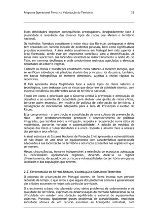 Programa Operacional Temático Valorização do Território 23
Estas debilidades originam consequências preocupantes, designadamente face à
pluralidade e relevância dos diversos tipos de riscos que afetam o território
nacional.
Os incêndios florestais constituem o maior risco das florestas portuguesas e deles
tem resultado um número elevado de acidentes pessoais, bem como significativos
prejuízos económicos. A área ardida anualmente em Portugal tem sido superior à
área florestada, sendo este um importante contributo para a desertificação. As
zonas mais suscetíveis aos incêndios localizam-se maioritariamente a norte do rio
Tejo, em terrenos declivosos e onde predominam resinosas associadas a elevadas
densidades do coberto vegetal.
Também as cheias e inundações constituem riscos naturais a merecer atenção, que
se verificam sobretudo nas planícies aluviais dos principais rios do país e, também,
em bacias hidrográficas de menores dimensões, sujeitas a cheias rápidas ou
repentinas.
O País apresenta ainda fragilidades face a outros tipos de riscos naturais e
tecnológicos, com destaque para os riscos que decorrem da atividade sísmica, com
especial incidência em diferentes zonas do território nacional.
Tendo em conta a prioridade que o Governo atribui à prevenção e diminuição de
desastres e ao aumento da capacidade para efetuar uma gestão de riscos eficaz,
torna-se assim essencial, em matéria de política de valorização do território, a
consagração de mecanismos adequados para a área da Prevenção e Gestão do
Riscos.
Este compromisso – a construção e consolidação de uma cultura de prevenção do
risco – deve predominantemente promover o desenvolvimento de políticas
integradas, que incidam sobre a mitigação, resposta e recuperação numa ótica de
multirriscos, parcerias variadas e sustentabilidade. A adoção de medidas de
redução dos riscos e vulnerabilidades é a única resposta a assumir face à ameaça
dos perigos e seus efeitos.
A atual estrutura do Sistema Nacional de Proteção Civil apresenta a vulnerabilidade
de não dispor de uma rede de equipamentos com características operacionais
adequadas à sua localização no território e aos riscos existentes nas regiões em que
se inserem.
Nessas circunstâncias, torna-se indispensável a existência de estruturas adequadas
às necessidades operacionais regionais, devendo dotar-se as regiões
diferentemente, de acordo com os riscos e vulnerabilidades do território em que se
localizam e das populações que servem.
2.7. ESTRUTURAÇÃO DO SISTEMA URBANO, VALORIZAÇÃO E COESÃO DO TERRITÓRIO
O processo de urbanização em Portugal ocorreu de forma intensa num período
reduzido de tempo, o que levou a que alguns dos problemas comuns à generalidade
das cidades assumam no nosso país particular gravidade.
O crescimento urbano não planeado criou sérios problemas de ordenamento e de
qualidade do território, expressos na desarticulação do mercado habitacional ou na
dificuldade em manter uma dotação equilibrada e racional de equipamentos
coletivos. Provocou igualmente graves problemas de acessibilidades, resolvidos
sobretudo através de um recurso excessivo ao transporte individual, com
 