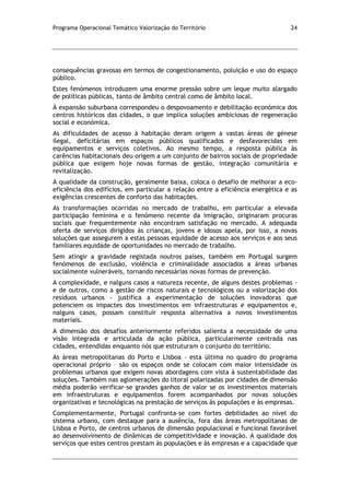 Programa Operacional Temático Valorização do Território 24
consequências gravosas em termos de congestionamento, poluição e uso do espaço
público.
Estes fenómenos introduzem uma enorme pressão sobre um leque muito alargado
de políticas públicas, tanto de âmbito central como de âmbito local.
À expansão suburbana correspondeu o despovoamento e debilitação económica dos
centros históricos das cidades, o que implica soluções ambiciosas de regeneração
social e económica.
As dificuldades de acesso à habitação deram origem a vastas áreas de génese
ilegal, deficitárias em espaços públicos qualificados e desfavorecidas em
equipamentos e serviços coletivos. Ao mesmo tempo, a resposta pública às
carências habitacionais deu origem a um conjunto de bairros sociais de propriedade
pública que exigem hoje novas formas de gestão, integração comunitária e
revitalização.
A qualidade da construção, geralmente baixa, coloca o desafio de melhorar a eco-
eficiência dos edifícios, em particular a relação entre a eficiência energética e as
exigências crescentes de conforto das habitações.
As transformações ocorridas no mercado de trabalho, em particular a elevada
participação feminina e o fenómeno recente da imigração, originaram procuras
sociais que frequentemente não encontram satisfação no mercado. A adequada
oferta de serviços dirigidos às crianças, jovens e idosos apela, por isso, a novas
soluções que assegurem a estas pessoas equidade de acesso aos serviços e aos seus
familiares equidade de oportunidades no mercado de trabalho.
Sem atingir a gravidade registada noutros países, também em Portugal surgem
fenómenos de exclusão, violência e criminalidade associados a áreas urbanas
socialmente vulneráveis, tornando necessárias novas formas de prevenção.
A complexidade, e nalguns casos a natureza recente, de alguns destes problemas -
e de outros, como a gestão de riscos naturais e tecnológicos ou a valorização dos
resíduos urbanos - justifica a experimentação de soluções inovadoras que
potenciem os impactes dos investimentos em infraestruturas e equipamentos e,
nalguns casos, possam constituir resposta alternativa a novos investimentos
materiais.
A dimensão dos desafios anteriormente referidos salienta a necessidade de uma
visão integrada e articulada da ação pública, particularmente centrada nas
cidades, entendidas enquanto nós que estruturam o conjunto do território.
As áreas metropolitanas do Porto e Lisboa – esta última no quadro do programa
operacional próprio – são os espaços onde se colocam com maior intensidade os
problemas urbanos que exigem novas abordagens com vista à sustentabilidade das
soluções. Também nas aglomerações do litoral polarizadas por cidades de dimensão
média poderão verificar-se grandes ganhos de valor se os investimentos materiais
em infraestruturas e equipamentos forem acompanhados por novas soluções
organizativas e tecnológicas na prestação de serviços às populações e às empresas.
Complementarmente, Portugal confronta-se com fortes debilidades ao nível do
sistema urbano, com destaque para a ausência, fora das áreas metropolitanas de
Lisboa e Porto, de centros urbanos de dimensão populacional e funcional favorável
ao desenvolvimento de dinâmicas de competitividade e inovação. A qualidade dos
serviços que estes centros prestam às populações e às empresas e a capacidade que
 