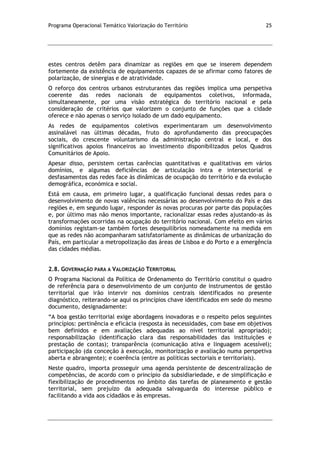 Programa Operacional Temático Valorização do Território 25
estes centros detêm para dinamizar as regiões em que se inserem dependem
fortemente da existência de equipamentos capazes de se afirmar como fatores de
polarização, de sinergias e de atratividade.
O reforço dos centros urbanos estruturantes das regiões implica uma perspetiva
coerente das redes nacionais de equipamentos coletivos, informada,
simultaneamente, por uma visão estratégica do território nacional e pela
consideração de critérios que valorizem o conjunto de funções que a cidade
oferece e não apenas o serviço isolado de um dado equipamento.
As redes de equipamentos coletivos experimentaram um desenvolvimento
assinalável nas últimas décadas, fruto do aprofundamento das preocupações
sociais, do crescente voluntarismo da administração central e local, e dos
significativos apoios financeiros ao investimento disponibilizados pelos Quadros
Comunitários de Apoio.
Apesar disso, persistem certas carências quantitativas e qualitativas em vários
domínios, e algumas deficiências de articulação intra e intersectorial e
desfasamentos das redes face às dinâmicas de ocupação do território e da evolução
demográfica, económica e social.
Está em causa, em primeiro lugar, a qualificação funcional dessas redes para o
desenvolvimento de novas valências necessárias ao desenvolvimento do País e das
regiões e, em segundo lugar, responder às novas procuras por parte das populações
e, por último mas não menos importante, racionalizar essas redes ajustando-as às
transformações ocorridas na ocupação do território nacional. Com efeito em vários
domínios registam-se também fortes desequilíbrios nomeadamente na medida em
que as redes não acompanharam satisfatoriamente as dinâmicas de urbanização do
País, em particular a metropolização das áreas de Lisboa e do Porto e a emergência
das cidades médias.
2.8. GOVERNAÇÃO PARA A VALORIZAÇÃO TERRITORIAL
O Programa Nacional da Política de Ordenamento do Território constitui o quadro
de referência para o desenvolvimento de um conjunto de instrumentos de gestão
territorial que irão intervir nos domínios centrais identificados no presente
diagnóstico, reiterando-se aqui os princípios chave identificados em sede do mesmo
documento, designadamente:
“A boa gestão territorial exige abordagens inovadoras e o respeito pelos seguintes
princípios: pertinência e eficácia (resposta às necessidades, com base em objetivos
bem definidos e em avaliações adequadas ao nível territorial apropriado);
responsabilização (identificação clara das responsabilidades das instituições e
prestação de contas); transparência (comunicação ativa e linguagem acessível);
participação (da conceção à execução, monitorização e avaliação numa perspetiva
aberta e abrangente); e coerência (entre as políticas sectoriais e territoriais).
Neste quadro, importa prosseguir uma agenda persistente de descentralização de
competências, de acordo com o princípio da subsidiariedade, e de simplificação e
flexibilização de procedimentos no âmbito das tarefas de planeamento e gestão
territorial, sem prejuízo da adequada salvaguarda do interesse público e
facilitando a vida aos cidadãos e às empresas.
 