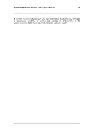 Programa Operacional Temático Valorização do Território 26
É também fundamental prosseguir uma ação sistemática de atualização, formação
e capacitação científica e técnica dos agentes do ordenamento e do
desenvolvimento do território aos níveis nacional, regional e local.”
 