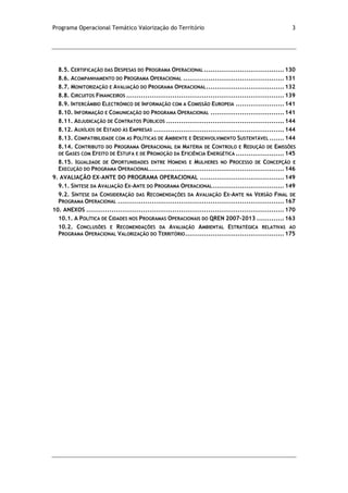 Programa Operacional Temático Valorização do Território 3
8.5. CERTIFICAÇÃO DAS DESPESAS DO PROGRAMA OPERACIONAL ......................................130
8.6. ACOMPANHAMENTO DO PROGRAMA OPERACIONAL ................................................131
8.7. MONITORIZAÇÃO E AVALIAÇÃO DO PROGRAMA OPERACIONAL.....................................132
8.8. CIRCUITOS FINANCEIROS ...........................................................................139
8.9. INTERCÂMBIO ELECTRÓNICO DE INFORMAÇÃO COM A COMISSÃO EUROPEIA .......................141
8.10. INFORMAÇÃO E COMUNICAÇÃO DO PROGRAMA OPERACIONAL ...................................141
8.11. ADJUDICAÇÃO DE CONTRATOS PÚBLICOS ........................................................144
8.12. AUXÍLIOS DE ESTADO ÀS EMPRESAS ..............................................................144
8.13. COMPATIBILIDADE COM AS POLÍTICAS DE AMBIENTE E DESENVOLVIMENTO SUSTENTÁVEL .......144
8.14. CONTRIBUTO DO PROGRAMA OPERACIONAL EM MATÉRIA DE CONTROLO E REDUÇÃO DE EMISSÕES
DE GASES COM EFEITO DE ESTUFA E DE PROMOÇÃO DA EFICIÊNCIA ENERGÉTICA .......................145
8.15. IGUALDADE DE OPORTUNIDADES ENTRE HOMENS E MULHERES NO PROCESSO DE CONCEPÇÃO E
EXECUÇÃO DO PROGRAMA OPERACIONAL................................................................146
9. AVALIAÇÃO EX-ANTE DO PROGRAMA OPERACIONAL ........................................149
9.1. SÍNTESE DA AVALIAÇÃO EX-ANTE DO PROGRAMA OPERACIONAL..................................149
9.2. SÍNTESE DA CONSIDERAÇÃO DAS RECOMENDAÇÕES DA AVALIAÇÃO EX-ANTE NA VERSÃO FINAL DE
PROGRAMA OPERACIONAL ...............................................................................167
10. ANEXOS ..............................................................................................170
10.1. A POLÍTICA DE CIDADES NOS PROGRAMAS OPERACIONAIS DO QREN 2007-2013 .............163
10.2. CONCLUSÕES E RECOMENDAÇÕES DA AVALIAÇÃO AMBIENTAL ESTRATÉGICA RELATIVAS AO
PROGRAMA OPERACIONAL VALORIZAÇÃO DO TERRITÓRIO...............................................175
 