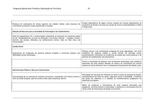 Programa Operacional Temático Valorização do Território 35
Presença de instituições de ensino superior em cidades médias como alavanca de
crescimento económico urbano qualificado e inovador
Grande dependência de alguns centros urbanos de funções dependentes do
orçamento do Estado e de procuras sociais de incerta sustentabilidade a médio
e longo prazo
Dotação de Recursos para a Sociedade de Informação e do Conhecimento
Nível de equipamento TIC e conectividade comparável ao existente nos restantes países
da UE, designadamente na área da Educação e do Ensino Superior – (Campus virtuais,
internet nas escolas, Biblioteca do conhecimento online, rede de fibra ótica nas
Universidades)
Coesão Social
Experiências de integração de políticas públicas dirigidas a territórios urbanos com
debilidades sociais acentuadas
Políticas sociais e de revitalização integrada de áreas degradadas, com forte
incidência de pobreza urbana e outras formas de exclusão social,
excessivamente vulneráveis às incidências do estado das contas públicas e de
políticas de estabilização macroeconómica
Formas e expressões de pobreza rural seriamente penalizadas pela tendência
observada nas duas últimas décadas de reforço do crescimento de centros
urbanos em áreas interiores com o consequente esvaziamento de aldeias rurais
Administração Pública e Recursos Institucionais
Concretização de um processo de reformas estruturais, enquadrado num esforço comum a
nível da União Europeia, que lhe confere maior base consensual interna
Dificuldade de execução de reformas em áreas cruciais da atuação do Estado,
nomeadamente nas áreas da saúde, segurança social e fiscalidade, a melhoria
dos graus de cobertura e a resposta ao envelhecimento progressivo da
população portuguesa
Défice de instâncias e instrumentos de nível regional intermédio que
assegurem, de forma efetiva e continuada, a coerência e a articulação entre os
vários níveis de intervenção do Estado no território
 
