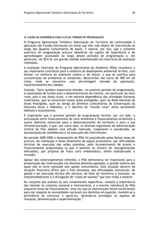 Programa Operacional Temático Valorização do Território 36
4. LIÇÕES DA EXPERIÊNCIA PARA O ATUAL PERÍODO DE PROGRAMAÇÃO
O Programa Operacional Temático Valorização do Território dá continuidade à
aplicação dos Fundos Estruturais em áreas que têm sido objeto de intervenção ao
longo dos Quadros Comunitários de Apoio. É natural, por isso, que o presente
exercício de programação procure beneficiar do capital de experiência e de
aprendizagem acumulado ao longo desses períodos de programação e, em
particular, do QCA III, em grande medida sistematizado nos exercícios de avaliação
realizados.
A avaliação intercalar do Programa Operacional do Ambiente (POA) reconhece o
seu importante contributo para a melhoria do desempenho ambiental do País, com
ênfase, na melhoria do ambiente urbano e do litoral, o que se justifica pela
concentração de problemas aí existentes, decorrentes dos cerca de 900 km de
costa, onde se concentra uma percentagem elevada da população,
maioritariamente em cidades.
Citando: “Será também importante atender, no próximo período de programação,
à canalização de fundos para o desenvolvimento do interior, em particular do meio
rural, pois é nas áreas rurais, e em estreita dependência das atividades humanas
tradicionais, que se encontram vastas áreas protegidas, quer da Rede Nacional de
Áreas Protegidas, quer ao abrigo de Diretivas Comunitárias da Conservação da
Natureza (Aves e Habitats), e o declínio do “mundo rural” afeta seriamente
habitats e ecossistemas.
É importante que o próximo período de programação facilite, por um lado, a
articulação entre financiamentos de cariz ambiental e financiamentos atribuíveis a
outros domínios essenciais para o desenvolvimento do território e para a sua
infraestruturação, e que, por outro lado, os diversos organismos da Administração
Central do País adotem uma atitude motivada, cooperante e coordenada, na
apresentação de candidaturas e na execução das intervenções.
No período 2000-2005 o desempenho do POA foi prejudicado pelas baixas taxas de
procura, de realização e baixo dinamismo de alguns promotores, por dificuldades
técnicas de execução das ações previstas, pelo incumprimento de prazos e
financiamentos programados (o que é patente no número de reprogramações
efetuadas), por projetos de fraco cariz emblemático, efeito multiplicador e
inovador.
Apesar dos constrangimentos referidos, o POA demonstrou ser importante para a
prossecução das intervenções nos diversos domínios apoiados, a grande maioria das
quais não se teria realizado sem apoios comunitários. Esta situação decorre da
situação financeira difícil que o País atravessa; das dificuldades estruturais, de
gestão e de execução técnica dos serviços; da falta de incentivos à inovação, ao
empreendedorismo e à divulgação de “casos de sucesso” que tem vindo a imperar.
Do conjunto das análises às seis componentes específicas, ressalta a importância
das mesmas no contexto nacional e internacional, e a enorme relevância do POA
enquanto fonte de financiamento. Uma vez que as intervenções foram insuficientes
para dar resposta às necessidades nacionais nos domínios em questão, mantém-se a
pertinência de continuar a apoiá-los, devendo-se privilegiar os aspetos de
inovação, demonstração e experimentação.”
 