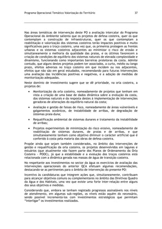 Programa Operacional Temático Valorização do Território 37
Nas áreas temáticas de intervenção deste PO a avaliação intercalar do Programa
Operacional do Ambiente salienta que os projetos de defesa costeira, quer os que
contemplam a construção de infraestruturas, quer os que contemplam a
reabilitação e valorização dos sistemas costeiros terão impactes positivos e muito
significativos para o troço costeiro, uma vez que, os primeiros protegem as frentes
urbanas e os sistemas costeiros adjacentes ao minimizar o risco de erosão e
simultaneamente a melhoria da qualidade das praias, e os últimos favorecem a
criação de condições de equilíbrio dos sistemas naturais de elevada complexidade e
dinamismo, funcionando como importantes barreiras protetoras da costa. Admite
contudo, que alguns destes projetos podem ter associados, a curto, médio ou longo
prazo, efeitos adversos no troço costeiro em que incidem ou nos adjacentes,
efeitos que não são em geral estudados, recomendando para futuras intervenções
uma avaliação das incidências positivas e negativas, e a adoção de medidas de
monitorização adequadas.
Neste domínio de investimento sugere que se dê prioridade, na orla costeira, a
projetos de:
Monitorização da orla costeira, nomeadamente de projetos que tenham em
vista a criação de uma base de dados dinâmica sobre a evolução da costa,
dos sistemas naturais e da resposta destes à implementação de intervenções
geradoras de alterações do equilíbrio natural da costa;
Avaliação e gestão de faixas de risco, nomeadamente de áreas vulneráveis e
galgamentos oceânicos, de instabilidade de arribas, de degradação de
sistemas praia-duna;
Requalificação ambiental de sistemas dunares e tratamento da instabilidade
de arribas;
Projetos experimentais de minimização do risco erosivo, nomeadamente de
reabilitação de sistemas dunares, de praias e de arribas, e que
simultaneamente tenham como objetivo diminuir o carácter artificial que é
conferido à costa pela maioria das obras de defesa costeira.
Propõe ainda que sejam também considerados, no âmbito das intervenções de
gestão e requalificação da orla costeira, os projetos desenvolvidos em lagunas e
estuários (que atualmente não fazem parte dos Planos de Ordenamento da Orla
Costeira - POOC), já que a estabilidade e a evolução dos troços costeiros está
relacionada com a dinâmica gerada nas massas de água de transição costeira.
No respeitante aos investimentos no sector da água os exercícios de avaliação das
intervenções operacionais do anterior QCA efetuam algumas recomendações,
destacando-se as pertinentes para o âmbito de intervenção do presente PO:
Incentivo às candidaturas que integrem ações que, simultaneamente, contribuam
para alcançar objetivos comuns ou complementares no âmbito das Diretivas Quadro
da Água e dos Habitats, uma vez que existe uma forte inter-relação entre alguns
dos seus objetivos e medidas.
Considerando que, embora se tenham registado progressos assinaláveis nos níveis
de atendimento, em algumas sub-regiões, os níveis estão aquém do necessário,
sendo possível incrementá-los com investimentos estratégicos que permitam
“interligar” os investimentos realizados.
 