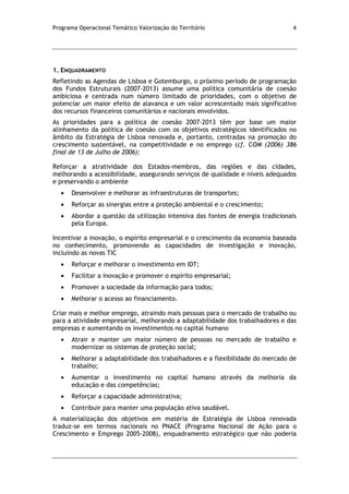 Programa Operacional Temático Valorização do Território 4
1. ENQUADRAMENTO
Refletindo as Agendas de Lisboa e Gotemburgo, o próximo período de programação
dos Fundos Estruturais (2007-2013) assume uma política comunitária de coesão
ambiciosa e centrada num número limitado de prioridades, com o objetivo de
potenciar um maior efeito de alavanca e um valor acrescentado mais significativo
dos recursos financeiros comunitários e nacionais envolvidos.
As prioridades para a política de coesão 2007-2013 têm por base um maior
alinhamento da política de coesão com os objetivos estratégicos identificados no
âmbito da Estratégia de Lisboa renovada e, portanto, centradas na promoção do
crescimento sustentável, na competitividade e no emprego (cf. COM (2006) 386
final de 13 de Julho de 2006):
Reforçar a atratividade dos Estados-membros, das regiões e das cidades,
melhorando a acessibilidade, assegurando serviços de qualidade e níveis adequados
e preservando o ambiente
Desenvolver e melhorar as infraestruturas de transportes;
Reforçar as sinergias entre a proteção ambiental e o crescimento;
Abordar a questão da utilização intensiva das fontes de energia tradicionais
pela Europa.
Incentivar a inovação, o espírito empresarial e o crescimento da economia baseada
no conhecimento, promovendo as capacidades de investigação e inovação,
incluindo as novas TIC
Reforçar e melhorar o investimento em IDT;
Facilitar a inovação e promover o espírito empresarial;
Promover a sociedade da informação para todos;
Melhorar o acesso ao financiamento.
Criar mais e melhor emprego, atraindo mais pessoas para o mercado de trabalho ou
para a atividade empresarial, melhorando a adaptabilidade dos trabalhadores e das
empresas e aumentando os investimentos no capital humano
Atrair e manter um maior número de pessoas no mercado de trabalho e
modernizar os sistemas de proteção social;
Melhorar a adaptabilidade dos trabalhadores e a flexibilidade do mercado de
trabalho;
Aumentar o investimento no capital humano através da melhoria da
educação e das competências;
Reforçar a capacidade administrativa;
Contribuir para manter uma população ativa saudável.
A materialização dos objetivos em matéria de Estratégia de Lisboa renovada
traduz-se em termos nacionais no PNACE (Programa Nacional de Ação para o
Crescimento e Emprego 2005-2008), enquadramento estratégico que não poderia
 