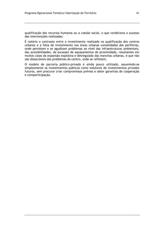 Programa Operacional Temático Valorização do Território 41
qualificação dos recursos humanos ou a coesão social, o que condiciona o sucesso
das intervenções realizadas;
É notório o contraste entre o investimento realizado na qualificação dos centros
urbanos e a falta de investimento nas áreas urbanas consolidadas das periferias,
onde persistem e se agudizam problemas ao nível das infraestruturas ambientais,
das acessibilidades, da escassez de equipamentos de proximidade, resultantes em
muitos casos da expansão explosiva e desregulada das manchas urbanas, e que não
são dissociáveis dos problemas do centro, onde se refletem;
O modelo de parceria público-privado é ainda pouco utilizado, assumindo-se
simplesmente os investimentos públicos como indutores de investimentos privados
futuros, sem procurar criar compromissos prévios e obter garantias de cooperação
e comparticipação.
 