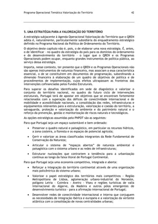 Programa Operacional Temático Valorização do Território 42
5. UMA ESTRATÉGIA PARA A VALORIZAÇÃO DO TERRITÓRIO
A estratégia subjacente à Agenda Operacional Valorização do Território que o QREN
adota é, naturalmente, particularmente subsidiária do enquadramento estratégico
definido no Programa Nacional da Política de Ordenamento do Território.
O objetivo deste capítulo não é, pois, o de elaborar uma nova estratégia. É, antes,
o de identificar – no quadro da estratégia do país para os domínios do ordenamento
e do desenvolvimento do território – o lugar que o QREN e os Programas
Operacionais podem ocupar, enquanto grandes instrumentos de política pública, ao
serviço dessa estratégia.
Importa, nesse contexto, ter presente que o QREN e os Programas Operacionais não
são apenas instrumentos de natureza financeira, mas associam a essa característica
essencial, o de se constituírem em documentos de programação, subordinando a
dimensão financeira à elaboração de um quadro de objetivos de política e de
procedimentos de implementação, cujos efeitos ultrapassam as fronteiras das
intervenções cofinanciadas pelos Fundos Estruturais.
Para superar os desafios identificados em sede de diagnóstico e valorizar o
conjunto do território nacional, no quadro do futuro ciclo de intervenções
estruturais, Portugal terá de apostar em objetivos que se encontram fortemente
relacionados com a superação dos défices de conectividade internacional e de
mobilidade e acessibilidade nacionais, a consolidação das redes, infraestruturas e
equipamentos relevantes para a estruturação, valorização e coesão do território, a
salvaguarda, proteção e valorização do ambiente e do património natural e o
reforço da prevenção, gestão e monitorização de riscos naturais e tecnológicos.
As opções estratégicas assumidas pelo PNPOT são as seguintes:
Para que Portugal seja um espaço sustentável e bem ordenado:
Preservar o quadro natural e paisagístico, em particular os recursos hídricos,
a zona costeira, a floresta e os espaços de potencial agrícola;
Gerir e valorizar as áreas classificadas integrantes da Rede Fundamental de
Conservação da Natureza;
Articular o sistema de “espaços abertos” de natureza ambiental e
paisagística com o sistema urbano e as redes de infraestruturas;
Estruturar nucleações que contrariem a tendência para a urbanização
contínua ao longo da faixa litoral de Portugal Continental.
Para que Portugal seja uma economia competitiva, integrada e aberta:
Reforçar a integração do território continental através de uma organização
mais policêntrica do sistema urbano;
Valorizar o papel estratégico dos territórios mais competitivos - Região
Metropolitana de Lisboa, aglomeração urbano-industrial do Noroeste,
polígono Leiria – Coimbra - Aveiro - Viseu e regiões turísticas de valia
internacional do Algarve, da Madeira e outros pólos emergentes de
desenvolvimento turístico - para a afirmação internacional de Portugal;
Desenvolver redes de conectividade internacional e interna que conjuguem
as necessidades de integração ibérica e europeia e a valorização da vertente
atlântica com a consolidação de novas centralidades urbanas;
 