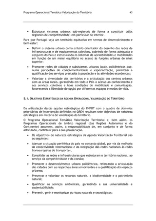 Programa Operacional Temático Valorização do Território 43
Estruturar sistemas urbanos sub-regionais de forma a constituir pólos
regionais de competitividade, em particular no interior.
Para que Portugal seja um território equitativo em termos de desenvolvimento e
bem-estar:
Definir o sistema urbano como critério orientador do desenho das redes de
infraestruturas e de equipamentos coletivos, cobrindo de forma adequada o
conjunto do País e estruturando os sistemas de acessibilidades e mobilidades
em função de um maior equilíbrio no acesso às funções urbanas de nível
superior;
Promover redes de cidades e subsistemas urbanos locais policêntricos que,
numa perspetiva de complementaridade e especialização, permitam a
qualificação dos serviços prestados à população e às atividades económicas;
Valorizar a diversidade dos territórios e a articulação dos centros urbanos
com as áreas rurais, garantindo em todo o País o acesso ao conhecimento e
aos serviços coletivos e boas condições de mobilidade e comunicação,
favorecendo a liberdade de opção por diferentes espaços e modos de vida.
5.1. OBJETIVOS ESTRATÉGICOS DA AGENDA OPERACIONAL VALORIZAÇÃO DO TERRITÓRIO
Da articulação destas opções estratégicas do PNPOT com o quadro de domínios
prioritários de intervenção definidos no QREN resultam sete objetivos de natureza
estratégica em matéria de valorização do território.
O Programa Operacional Temático Valorização Territorial e, bem assim, os
Programas Operacionais de âmbito regional (das Regiões Autónomas e do
Continente) assumem, assim, a responsabilidade de, em conjunto e de forma
articulada, contribuir para a sua prossecução.
Os objectivos de natureza estratégica da Agenda Valorização Territorial são
os seguintes:
Atenuar a situação periférica do país no contexto global, por via da melhoria
da conectividade internacional e da integração das redes nacionais às redes
transeuropeias de transportes;
Consolidar as redes e infraestruturas que estruturam o território nacional, ao
serviço da competitividade e da coesão;
Promover o desenvolvimento urbano policêntrico, reforçando a articulação
das cidades com as respetivas áreas envolventes e a qualificação dos espaços
urbanos;
Preservar e valorizar os recursos naturais, a biodiversidade e o património
natural;
Qualificar os serviços ambientais, garantindo a sua universalidade e
sustentabilidade;
Prevenir, gerir e monitorizar os riscos naturais e tecnológicos;
 