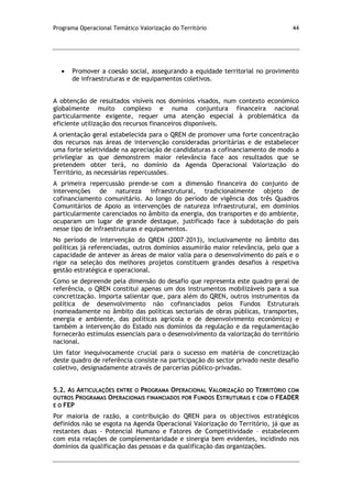 Programa Operacional Temático Valorização do Território 44
Promover a coesão social, assegurando a equidade territorial no provimento
de infraestruturas e de equipamentos coletivos.
A obtenção de resultados visíveis nos domínios visados, num contexto económico
globalmente muito complexo e numa conjuntura financeira nacional
particularmente exigente, requer uma atenção especial à problemática da
eficiente utilização dos recursos financeiros disponíveis.
A orientação geral estabelecida para o QREN de promover uma forte concentração
dos recursos nas áreas de intervenção consideradas prioritárias e de estabelecer
uma forte seletividade na apreciação de candidaturas a cofinanciamento de modo a
privilegiar as que demonstrem maior relevância face aos resultados que se
pretendem obter terá, no domínio da Agenda Operacional Valorização do
Território, as necessárias repercussões.
A primeira repercussão prende-se com a dimensão financeira do conjunto de
intervenções de natureza infraestrutural, tradicionalmente objeto de
cofinanciamento comunitário. Ao longo do período de vigência dos três Quadros
Comunitários de Apoio as intervenções de natureza infraestrutural, em domínios
particularmente carenciados no âmbito da energia, dos transportes e do ambiente,
ocuparam um lugar de grande destaque, justificado face à subdotação do país
nesse tipo de infraestruturas e equipamentos.
No período de intervenção do QREN (2007-2013), inclusivamente no âmbito das
políticas já referenciadas, outros domínios assumirão maior relevância, pelo que a
capacidade de antever as áreas de maior valia para o desenvolvimento do país e o
rigor na seleção dos melhores projetos constituem grandes desafios à respetiva
gestão estratégica e operacional.
Como se depreende pela dimensão do desafio que representa este quadro geral de
referência, o QREN constitui apenas um dos instrumentos mobilizáveis para a sua
concretização. Importa salientar que, para além do QREN, outros instrumentos da
política de desenvolvimento não cofinanciados pelos Fundos Estruturais
(nomeadamente no âmbito das políticas sectoriais de obras públicas, transportes,
energia e ambiente, das políticas agrícola e de desenvolvimento económico) e
também a intervenção do Estado nos domínios da regulação e da regulamentação
fornecerão estímulos essenciais para o desenvolvimento da valorização do território
nacional.
Um fator inequivocamente crucial para o sucesso em matéria de concretização
deste quadro de referência consiste na participação do sector privado neste desafio
coletivo, designadamente através de parcerias público-privadas.
5.2. AS ARTICULAÇÕES ENTRE O PROGRAMA OPERACIONAL VALORIZAÇÃO DO TERRITÓRIO COM
OUTROS PROGRAMAS OPERACIONAIS FINANCIADOS POR FUNDOS ESTRUTURAIS E COM O FEADER
E O FEP
Por maioria de razão, a contribuição do QREN para os objectivos estratégicos
definidos não se esgota na Agenda Operacional Valorização do Território, já que as
restantes duas - Potencial Humano e Fatores de Competitividade – estabelecem
com esta relações de complementaridade e sinergia bem evidentes, incidindo nos
domínios da qualificação das pessoas e da qualificação das organizações.
 