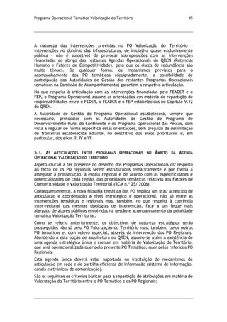 Programa Operacional Temático Valorização do Território 45
A natureza das intervenções previstas no PO Valorização do Território –
intervenções no domínio das infraestruturas, de iniciativa quase exclusivamente
pública – não é suscetível de provocar sobreposições com as intervenções
financiadas ao abrigo das restantes Agendas Operacionais do QREN (Potencial
Humano e Fatores de Competitividade), pelo que os riscos de redundância são
muito ténues. De qualquer forma, os mecanismos previstos para o
acompanhamento dos PO temáticos (designadamente, a possibilidade de
participação das Autoridades de Gestão dos restantes Programas Operacionais
temáticos na Comissão de Acompanhamento) garantem a respetiva articulação.
No que respeita à articulação com as intervenções financiadas pelo FEADER e o
FEP, o Programa Operacional assume as orientações em matéria de repartição de
responsabilidades entre o FEDER, o FEADER e o FEP estabelecidas no Capítulo V.12
do QREN.
A Autoridade de Gestão do Programa Operacional estabelecerá, sempre que
necessário, protocolos com as Autoridades de Gestão do Programa de
Desenvolvimento Rural do Continente e do Programa Operacional das Pescas, com
vista a regular de forma específica essas orientações, sem prejuízo da delimitação
de fronteiras estabelecida adiante, no descritivo dos eixos prioritários e, em
particular, dos eixos II, IV e VI.
5.3. AS ARTICULAÇÕES ENTRE PROGRAMAS OPERACIONAIS NO ÂMBITO DA AGENDA
OPERACIONAL VALORIZAÇÃO DO TERRITÓRIO
Aspeto crucial a ter presente no desenho dos Programas Operacionais diz respeito
ao facto de os PO regionais serem estruturados tematicamente e por forma a
assegurar a prossecução, à escala regional e de acordo com as especificidades e
potencialidades de cada região, das prioridades temáticas relativas aos Fatores de
Competitividade e Valorização Territorial (RCM n.º 25/ 2006).
Consequentemente, a nova filosofia temática dos PO implica um grau acrescido de
articulação e coordenação a nível estratégico e operacional, não só entre as
intervenções temáticas e regionais mas, também, no que respeita à coerência
inter-regional das mesmas tipologias de intervenção, face a um leque mais
alargado de atores públicos envolvidos na gestão e acompanhamento da prioridade
temática Valorização Territorial.
Como se referiu anteriormente, os objectivos de natureza estratégica serão
prosseguidos não só pelo PO Valorização do Território mas, também, pelos outros
PO temáticos e, com relevo especial, através da intervenção dos PO Regionais.
Atendendo a esta opção de arquitetura do QREN, assume-se assim a existência de
uma agenda estratégica única e comum em matéria de Valorização do Território,
que será operacionalizada quer pelo presente PO Temático, quer pelos referidos PO
Regionais.
Esta agenda única deverá estar suportada na instituição de mecanismos de
articulação em rede e de partilha eficiente de informação (sistema de informação,
canais eletrónicos de comunicação).
São os seguintes os critérios básicos para a repartição de atribuições em matéria de
Valorização do Território entre o PO Temático e os PO Regionais:
 