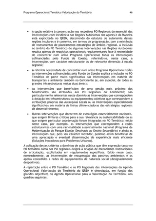 Programa Operacional Temático Valorização do Território 46
A opção relativa à concentração nos respetivos PO Regionais do essencial das
intervenções com incidência nas Regiões Autónomas dos Açores e da Madeira
está explicitada no QREN, decorrendo do estatuto de autonomia dessas
regiões insulares e é coerente, em termos de programação, com a existência
de instrumentos de planeamento estratégico de âmbito regional. A inclusão
no âmbito do PO Temático de algumas intervenções nas Regiões Autónomas
resulta apenas de requisitos operacionais regulamentares face à necessidade
de concentrar num único Programa Operacional todas as intervenções
cofinanciadas pelo Fundo de Coesão, referindo-se, neste caso, a
intervenções com carácter estruturante ou de relevante dimensão à escala
regional;
A referida necessidade de concentrar num único Programa Operacional todas
as intervenções cofinanciadas pelo Fundo de Coesão explica a inclusão no PO
Temático de parte muito significativa das intervenções em matéria de
transportes e ambiente também no Continente (e, em especial, de todas as
grandes infraestruturas nestas duas áreas);
As intervenções que beneficiam de uma gestão mais próxima dos
beneficiários são atribuídas aos PO Regionais do Continente; são
particularmente relevantes neste domínio as intervenções que correspondem
à dotação em infraestruturas ou equipamentos coletivos que correspondem a
atribuições próprias das Autarquias Locais ou as intervenções especialmente
significativas em matéria de linhas diferenciadoras das estratégias regionais
de desenvolvimento;
Outras intervenções que decorrem de estratégias essencialmente nacionais,
que exigem limiares críticos para a sua relevância ou sustentabilidade ou as
que exigem particular coordenação foram integradas no PO Temático; estão
neste caso, por exemplo, as intervenções que correspondem a redes
estruturantes com uma racionalidade essencialmente nacional (Programa de
Modernização do Parque Escolar Destinado ao Ensino Secundário) e ainda as
intervenções que, pelo seu carácter inovador, poderão assim beneficiar de
uma apreciação e eventual disseminação de experiência mais eficiente
(Soluções Inovadoras para Problemas Urbanos).
A aplicação destes critérios a domínios de ação pública que têm expressão tanto no
PO temático como nos PO regionais exigirá a criação de mecanismos institucionais
de articulação, explicitados em regulamentos específicos. Estão nesse caso,
nomeadamente, as intervenções de recuperação dos passivos ambientais e os
apoios concedidos a redes de equipamentos de natureza social (designadamente
desportivos).
A repartição entre o PO Temático e os PO Regionais das intervenções da Agenda
Operacional Valorização do Território do QREN é sintetizada, em função dos
grandes objectivos da Agenda Operacional para a Valorização do Território, nos
quadros seguintes.
 