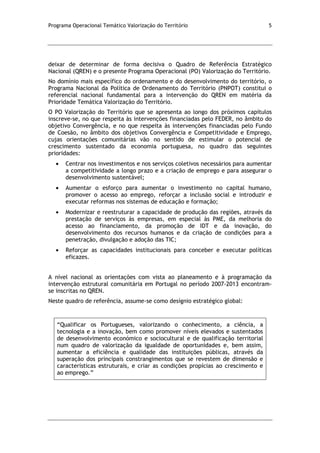 Programa Operacional Temático Valorização do Território 5
deixar de determinar de forma decisiva o Quadro de Referência Estratégico
Nacional (QREN) e o presente Programa Operacional (PO) Valorização do Território.
No domínio mais específico do ordenamento e do desenvolvimento do território, o
Programa Nacional da Política de Ordenamento do Território (PNPOT) constitui o
referencial nacional fundamental para a intervenção do QREN em matéria da
Prioridade Temática Valorização do Território.
O PO Valorização do Território que se apresenta ao longo dos próximos capítulos
inscreve-se, no que respeita às intervenções financiadas pelo FEDER, no âmbito do
objetivo Convergência, e no que respeita às intervenções financiadas pelo Fundo
de Coesão, no âmbito dos objetivos Convergência e Competitividade e Emprego,
cujas orientações comunitárias vão no sentido de estimular o potencial de
crescimento sustentado da economia portuguesa, no quadro das seguintes
prioridades:
Centrar nos investimentos e nos serviços coletivos necessários para aumentar
a competitividade a longo prazo e a criação de emprego e para assegurar o
desenvolvimento sustentável;
Aumentar o esforço para aumentar o investimento no capital humano,
promover o acesso ao emprego, reforçar a inclusão social e introduzir e
executar reformas nos sistemas de educação e formação;
Modernizar e reestruturar a capacidade de produção das regiões, através da
prestação de serviços às empresas, em especial às PME, da melhoria do
acesso ao financiamento, da promoção de IDT e da inovação, do
desenvolvimento dos recursos humanos e da criação de condições para a
penetração, divulgação e adoção das TIC;
Reforçar as capacidades institucionais para conceber e executar políticas
eficazes.
A nível nacional as orientações com vista ao planeamento e à programação da
intervenção estrutural comunitária em Portugal no período 2007-2013 encontram-
se inscritas no QREN.
Neste quadro de referência, assume-se como desígnio estratégico global:
“Qualificar os Portugueses, valorizando o conhecimento, a ciência, a
tecnologia e a inovação, bem como promover níveis elevados e sustentados
de desenvolvimento económico e sociocultural e de qualificação territorial
num quadro de valorização da igualdade de oportunidades e, bem assim,
aumentar a eficiência e qualidade das instituições públicas, através da
superação dos principais constrangimentos que se revestem de dimensão e
características estruturais, e criar as condições propícias ao crescimento e
ao emprego.”
 