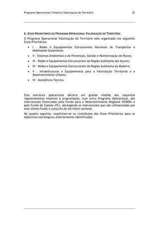 Programa Operacional Temático Valorização do Território 52
6. EIXOS PRIORITÁRIOS DO PROGRAMA OPERACIONAL VALORIZAÇÃO DO TERRITÓRIO
O Programa Operacional Valorização do Território está organizado nos seguintes
Eixos Prioritários:
I – Redes e Equipamentos Estruturantes Nacionais de Transportes e
Mobilidade Sustentável;
II – Sistemas Ambientais e de Prevenção, Gestão e Monitorização de Riscos;
III – Redes e Equipamentos Estruturantes da Região Autónoma dos Açores;
IV – Redes e Equipamentos Estruturantes da Região Autónoma da Madeira;
V – Infraestruturas e Equipamentos para a Valorização Territorial e o
Desenvolvimento Urbano;
VI – Assistência Técnica.
Esta estrutura operacional decorre em grande medida dos requisitos
regulamentares relativos à programação, num único Programa Operacional, das
intervenções financiadas pelo Fundo para o Desenvolvimento Regional (FEDER) e
pelo Fundo de Coesão (FC), abrangendo as intervenções que são cofinanciadas por
este último Fundo o conjunto do território nacional.
No quadro seguinte, explicitam-se os contributos dos Eixos Prioritários para os
objectivos estratégicos anteriormente identificados.
 