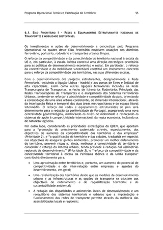 Programa Operacional Temático Valorização do Território 55
6.1. EIXO PRIORITÁRIO I – REDES E EQUIPAMENTOS ESTRUTURANTES NACIONAIS DE
TRANSPORTES E MOBILIDADE SUSTENTÁVEL
Os investimentos e ações de desenvolvimento a concretizar pelo Programa
Operacional no quadro deste Eixo Prioritário envolvem atuações nos domínios
ferroviário, portuário, rodoviário e transportes urbanos limpos.
O reforço da competitividade e da conectividade do território nacional à escala da
UE e, em particular, à escala ibérica constitui uma direção estratégica prioritária
para as políticas de desenvolvimento económico e social. Em particular, o reforço
da conectividade e da mobilidade sustentável constitui um instrumento concreto
para o reforço da competitividade dos territórios, nas suas diferentes escalas.
Com o desenvolvimento dos projetos estruturantes, designadamente a Rede
Ferroviária, incluindo a ligação Lisboa – Madrid e aos portos de Sines e Setúbal de
alta capacidade, assim como outras ligações ferroviárias incluídas na Rede
Transeuropeia de Transportes, o fecho de Itinerários Rodoviários Principais das
Redes Transeuropeias de Transportes e o alargamento dos Sistemas Ferroviários
Urbanos, pretende-se reforçar a atratividade e competitividade do país, orientando
a consolidação de uma área urbana consistente, de dimensão internacional, através
da interligação física e temporal das duas áreas metropolitanas e do espaço litoral
intermédio. O reforço das redes e equipamentos estruturantes do país será
determinante para a redução da perifericidade de Portugal, assegurando uma nova
centralidade geoestratégica, melhorando os níveis de mobilidade e reforçando os
sistemas de apoio à competitividade internacional da nossa economia, incluindo os
de natureza logística.
Por outro lado, considerando as prioridades estratégicas do QREN, que apontam
para a “promoção do crescimento sustentado através, especialmente, dos
objectivos de aumento da competitividade dos territórios e das empresas”
(Prioridade 2), e “a qualificação do território e das cidades, traduzida em especial
nos objectivos de assegurar ganhos ambientais, promover um melhor ordenamento
do território, prevenir riscos e, ainda, melhorar a conectividade do território e
consolidar o reforço do sistema urbano, tendo presente a redução das assimetrias
regionais de desenvolvimento” (Prioridade 3), o “reforço da competitividade e da
conectividade territorial à escala da Península Ibérica e da União Europeia”
contribuirá diretamente para:
Uma aproximação entre territórios e, portanto, um aumento do potencial de
competitividade e de inter-relação entre empresas e agentes do
desenvolvimento, em geral;
Uma revalorização dos territórios desde que os modelos de desenvolvimento
urbano e as infraestruturas e as opções de transporte se ajustem aos
objectivos de ordenamento e de requalificação territorial e de
sustentabilidade ambiental;
A redução das disparidades e assimetrias locais de desenvolvimento e um
reequilíbrio dos sistemas territoriais e urbanos que a implantação e
funcionamento das redes de transporte permite através da melhoria das
acessibilidades locais e regionais;
 