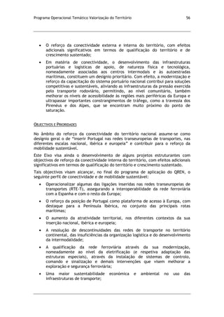 Programa Operacional Temático Valorização do Território 56
O reforço da conectividade externa e interna do território, com efeitos
adicionais significativos em termos de qualificação do território e de
crescimento sustentado;
Em matéria de conectividade, o desenvolvimento das infraestruturas
portuárias e logísticas de apoio, de natureza física e tecnológica,
nomeadamente associadas aos centros intermodais e às autoestradas
marítimas, constituem um desígnio prioritário. Com efeito, a modernização e
reforço da capacitação do sistema portuário nacional contribui para soluções
competitivas e sustentáveis, aliviando as infraestruturas da pressão exercida
pelo transporte rodoviário, permitindo, ao nível comunitário, também
melhorar os níveis de acessibilidade às regiões mais periféricas da Europa e
ultrapassar importantes constrangimentos de tráfego, como a travessia dos
Pirenéus e dos Alpes, que se encontram muito próximo do ponto de
saturação.
OBJECTIVOS E PRIORIDADES
No âmbito do reforço da conectividade do território nacional assume-se como
desígnio geral o de “inserir Portugal nas redes transeuropeias de transportes, nas
diferentes escalas nacional, ibérica e europeia” e contribuir para o reforço da
mobilidade sustentável.
Este Eixo visa ainda o desenvolvimento de alguns projetos estruturantes com
objectivos de reforço da conectividade interna do território, com efeitos adicionais
significativos em termos de qualificação do território e crescimento sustentado.
Tais objectivos visam alcançar, no final do programa de aplicação do QREN, o
seguinte perfil de conectividade e de mobilidade sustentável:
Operacionalizar algumas das ligações inseridas nas redes transeuropeias de
transportes (RTE-T), assegurando a interoperabilidade da rede ferroviária
com a Espanha e com o resto da Europa;
O reforço da posição de Portugal como plataforma de acesso à Europa, com
destaque para a Península Ibérica, no conjunto das principais rotas
marítimas;
O aumento da atratividade territorial, nos diferentes contextos da sua
inserção nacional, ibérica e europeia;
A resolução de descontinuidades das redes de transporte no território
continental, das insuficiências da organização logística e do desenvolvimento
da intermodalidade;
A qualificação da rede ferroviária através da sua modernização,
nomeadamente ao nível da eletrificação (e respetiva adaptação das
estruturas especiais), através da instalação de sistemas de controlo,
comando e sinalização e demais intervenções que visem melhorar a
exploração e segurança ferroviária;
Uma maior sustentabilidade económica e ambiental no uso das
infraestruturas de transporte;
 