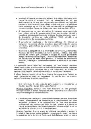 Programa Operacional Temático Valorização do Território 57
A diminuição da situação de relativa periferia da economia portuguesa face à
Europa Ocidental e enquanto fator de alavancagem de um novo
posicionamento e de uma nova centralidade euro-atlântica para Portugal,
como porta de entrada Ibérica de tráfego internacional e serviços logísticos e
como plataforma de serviços de valor acrescentado no relacionamento
intercontinental da Europa, particularmente com a América, Ásia e África;
O estabelecimento de novas alternativas de transporte para a economia,
com custos e níveis de serviços competitivos, que permitam diminuir o
impacto da posição geograficamente periférica da nossa economia, através
do transporte marítimo de curta distância (TMCD) intra-UE e do
desenvolvimento das autoestradas marítimas;
O aumento da mobilidade e da interoperabilidade dos sistemas de
transportes nos centros urbanos, através do desenvolvimento dos sistemas
ferroviários, potenciadores de grandes economias de tempo e ganhos
ambientais;
O aumento da competitividade e atratividade dos territórios, potenciando a
instalação de novas atividades nas regiões servidas, a redução dos custos
públicos de contexto por facilitação e redução dos custos generalizados
(tempo e dinheiro) das deslocações, a melhoria do ordenamento do território
por estruturação da rede viária principal, a redução da sinistralidade
rodoviária, o reforço da conectividade interna e a estruturação do sistema
urbano.
O cumprimento destes objectivos estratégicos, nas suas diversas vertentes,
concretiza-se através de um conjunto de intervenções prioritárias que enquadram
programas e/ou projetos relevantes para a sua prossecução. As intervenções
previstas neste eixo têm como âmbito geográfico o território do Continente.
O reforço da conectividade interna do território e da integração de Portugal nas
redes transeuropeias deve ser prosseguido de acordo com os seguintes
projetos/programas e objectivos específicos:
Rede ferroviária de alta prestação para passageiros e mercadorias, de
ligação a Espanha e Europa (Linha Lisboa-Madrid).
Objetivo Específico: Construir uma rede ferroviária de alta prestação,
interoperável com as demais integradas nas RTE-T de modo a criar condições de
competitividade para a economia nacional.
Contributo para o reforço da conectividade interna e externa do território
através, nomeadamente da modernização e completamento das linhas
ferroviárias existentes e da implementação de uma rede ferroviária
interoperável para mercadorias entre Portugal, Espanha e o centro da
Europa, nomeadamente com o desenvolvimento de uma ligação direta em
ferrovia entre Sines e a fronteira de Caia-Badajoz.
Objetivo Específico: Reforçar a rede ferroviária de mercadorias e passageiros
incluindo a ligação aos portos nacionais, nomeadamente através da ligação
ferroviária do porto de Sines à fronteira de Caia-Badajoz, tendo em vista o
 