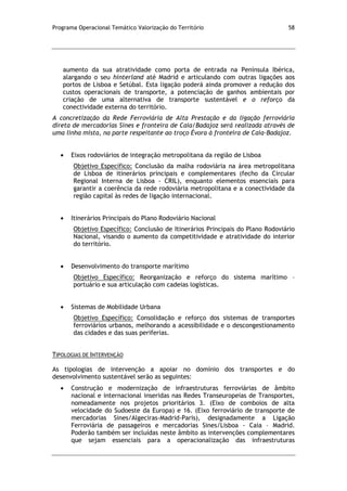 Programa Operacional Temático Valorização do Território 58
aumento da sua atratividade como porta de entrada na Península Ibérica,
alargando o seu hinterland até Madrid e articulando com outras ligações aos
portos de Lisboa e Setúbal. Esta ligação poderá ainda promover a redução dos
custos operacionais de transporte, a potenciação de ganhos ambientais por
criação de uma alternativa de transporte sustentável e o reforço da
conectividade externa do território.
A concretização da Rede Ferroviária de Alta Prestação e da ligação ferroviária
direta de mercadorias Sines e fronteira de Caia/Badajoz será realizada através de
uma linha mista, na parte respeitante ao troço Évora à fronteira de Caia-Badajoz.
Eixos rodoviários de integração metropolitana da região de Lisboa
Objetivo Específico: Conclusão da malha rodoviária na área metropolitana
de Lisboa de itinerários principais e complementares (fecho da Circular
Regional Interna de Lisboa - CRIL), enquanto elementos essenciais para
garantir a coerência da rede rodoviária metropolitana e a conectividade da
região capital às redes de ligação internacional.
Itinerários Principais do Plano Rodoviário Nacional
Objetivo Específico: Conclusão de Itinerários Principais do Plano Rodoviário
Nacional, visando o aumento da competitividade e atratividade do interior
do território.
Desenvolvimento do transporte marítimo
Objetivo Específico: Reorganização e reforço do sistema marítimo –
portuário e sua articulação com cadeias logísticas.
Sistemas de Mobilidade Urbana
Objetivo Específico: Consolidação e reforço dos sistemas de transportes
ferroviários urbanos, melhorando a acessibilidade e o descongestionamento
das cidades e das suas periferias.
TIPOLOGIAS DE INTERVENÇÃO
As tipologias de intervenção a apoiar no domínio dos transportes e do
desenvolvimento sustentável serão as seguintes:
Construção e modernização de infraestruturas ferroviárias de âmbito
nacional e internacional inseridas nas Redes Transeuropeias de Transportes,
nomeadamente nos projetos prioritários 3. (Eixo de comboios de alta
velocidade do Sudoeste da Europa) e 16. (Eixo ferroviário de transporte de
mercadorias Sines/Algeciras-Madrid-Paris), designadamente a Ligação
Ferroviária de passageiros e mercadorias Sines/Lisboa - Caia – Madrid.
Poderão também ser incluídas neste âmbito as intervenções complementares
que sejam essenciais para a operacionalização das infraestruturas
 