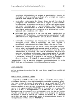 Programa Operacional Temático Valorização do Território 59
ferroviárias, designadamente as relativas a acessibilidades, sistemas de
sinalização e telecomunicações, construção e/ou ampliação de estações,
ligações às redes energéticas, entre outras;
Construção e modernização das linhas e troços da rede ferroviária de
passageiros e de mercadorias, interfaces e ligações a portos incluídos.
Poderão também ser incluídas neste âmbito as intervenções complementares
que sejam essenciais para a operacionalização das infraestruturas
ferroviárias, designadamente as relativas a acessibilidades, sistemas de
sinalização e telecomunicações, construção e/ou ampliação de estações,
ligações às redes energéticas, entre outras;
Construção e/ou modernização de vias da Rede Transeuropeia de
Transportes (RTE-T), incluindo a conclusão dos itinerários principais da rede
rodoviária nacional, designadamente o IC17 CRIL Buraca - Pontinha, e o IP4;
Construção e modernização de infraestruturas no âmbito dos sistemas
ferroviários urbanos limpos e sustentáveis, que visem melhorar a
acessibilidade e o descongestionamento das cidades e das suas periferias;
Modernização e requalificação dos portos e da sua capacidade operativa,
reforço das acessibilidades às infraestruturas portuárias, logísticas e centros
intermodais. Inclui as intervenções nos portos que fazem parte das Redes
Transeuropeias de Transportes, bem como as intervenções nos portos que
promovam a criação de condições para o aumento das quotas de mercado
marítimo de mercadorias, por efeito da transferência de tráfegos rodoviários
e favoreçam a articulação multimodal, e por essa via se enquadrem na
alínea b) do número 1 do Artigo 2º do Regulamento (CE) Nº 1084/2006.
Transitam para o Eixo I as operações aprovadas e em análise do antigo Eixo VII do
POVT, desde que confirmada a sua elegibilidade ao Fundo de Coesão.
ÂMBITO GEOGRÁFICO
As intervenções previstas neste Eixo têm como âmbito geográfico o território do
Continente.
ESPECIFICIDADE DA ELEGIBILIDADE TEMPORAL
A elegibilidade ao POVT das intervenções relativas a transportes urbanos limpos e
sustentáveis, incluindo a construção de elementos de sistemas ferroviários urbano,
tem início na data de decisão de aprovação da reprogramação do POVT pela
Comissão Europeia (Decisão C(2011) 9334, de 09 de Dezembro), transitando para o
POVT as operações do Metro do Porto aprovadas pelo POR Norte. Nos termos do nº3
do art.º 56 do Regulamento (CE) nº 1083/2006, de 11 de Julho, com a redação dada
pelo nº 7 do art.º 1º do Regulamento (UE) nº 539/2010, de 16 de Junho, a
elegibilidade das despesas tem início em 01.01.2007, uma vez que não existem
situações passíveis de ser classificadas como nova categoria de despesa,
excetuando as despesas previstas na categoria de despesa 16 – Transporte
Ferroviário, cuja data de elegibilidade será a da apresentação da proposta de
reprogramação à Comissão Europeia (18-07-2011).
 