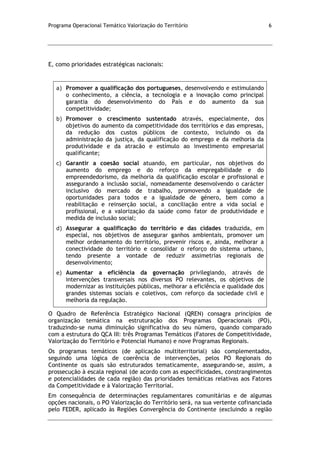 Programa Operacional Temático Valorização do Território 6
E, como prioridades estratégicas nacionais:
a) Promover a qualificação dos portugueses, desenvolvendo e estimulando
o conhecimento, a ciência, a tecnologia e a inovação como principal
garantia do desenvolvimento do País e do aumento da sua
competitividade;
b) Promover o crescimento sustentado através, especialmente, dos
objetivos do aumento da competitividade dos territórios e das empresas,
da redução dos custos públicos de contexto, incluindo os da
administração da justiça, da qualificação do emprego e da melhoria da
produtividade e da atracão e estímulo ao investimento empresarial
qualificante;
c) Garantir a coesão social atuando, em particular, nos objetivos do
aumento do emprego e do reforço da empregabilidade e do
empreendedorismo, da melhoria da qualificação escolar e profissional e
assegurando a inclusão social, nomeadamente desenvolvendo o carácter
inclusivo do mercado de trabalho, promovendo a igualdade de
oportunidades para todos e a igualdade de género, bem como a
reabilitação e reinserção social, a conciliação entre a vida social e
profissional, e a valorização da saúde como fator de produtividade e
medida de inclusão social;
d) Assegurar a qualificação do território e das cidades traduzida, em
especial, nos objetivos de assegurar ganhos ambientais, promover um
melhor ordenamento do território, prevenir riscos e, ainda, melhorar a
conectividade do território e consolidar o reforço do sistema urbano,
tendo presente a vontade de reduzir assimetrias regionais de
desenvolvimento;
e) Aumentar a eficiência da governação privilegiando, através de
intervenções transversais nos diversos PO relevantes, os objetivos de
modernizar as instituições públicas, melhorar a eficiência e qualidade dos
grandes sistemas sociais e coletivos, com reforço da sociedade civil e
melhoria da regulação.
O Quadro de Referência Estratégico Nacional (QREN) consagra princípios de
organização temática na estruturação dos Programas Operacionais (PO),
traduzindo-se numa diminuição significativa do seu número, quando comparado
com a estrutura do QCA III: três Programas Temáticos (Fatores de Competitividade,
Valorização do Território e Potencial Humano) e nove Programas Regionais.
Os programas temáticos (de aplicação multiterritorial) são complementados,
seguindo uma lógica de coerência de intervenções, pelos PO Regionais do
Continente os quais são estruturados tematicamente, assegurando-se, assim, a
prossecução à escala regional (de acordo com as especificidades, constrangimentos
e potencialidades de cada região) das prioridades temáticas relativas aos Fatores
da Competitividade e à Valorização Territorial.
Em consequência de determinações regulamentares comunitárias e de algumas
opções nacionais, o PO Valorização do Território será, na sua vertente cofinanciada
pelo FEDER, aplicado às Regiões Convergência do Continente (excluindo a região
 