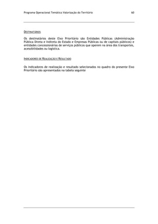 Programa Operacional Temático Valorização do Território 60
DESTINATÁRIOS
Os destinatários deste Eixo Prioritário são Entidades Públicas (Administração
Pública Direta e Indireta do Estado e Empresas Públicas ou de capitais públicos) e
entidades concessionárias de serviços públicos que operem na área dos transportes,
acessibilidades ou logística.
INDICADORES DE REALIZAÇÃO E RESULTADO
Os indicadores de realização e resultado selecionados no quadro do presente Eixo
Prioritário são apresentados na tabela seguinte
 