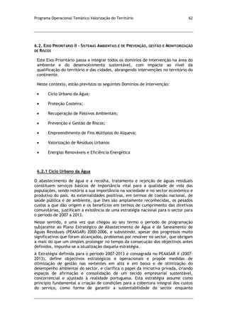Programa Operacional Temático Valorização do Território 62
6.2. EIXO PRIORITÁRIO II – SISTEMAS AMBIENTAIS E DE PREVENÇÃO, GESTÃO E MONITORIZAÇÃO
DE RISCOS
Este Eixo Prioritário passa a integrar todos os domínios de intervenção na área do
ambiente e do desenvolvimento sustentável, com impacte ao nível da
qualificação do território e das cidades, abrangendo intervenções no território do
continente.
Neste contexto, estão previstos os seguintes Domínios de Intervenção:
Ciclo Urbano da Água;
Proteção Costeira;
Recuperação de Passivos Ambientais;
Prevenção e Gestão de Riscos;
Empreendimento de Fins Múltiplos do Alqueva;
Valorização de Resíduos Urbanos
Energias Renováveis e Eficiência Energética
6.2.1 Ciclo Urbano da Água
O abastecimento de água e a recolha, tratamento e rejeição de águas residuais
constituem serviços básicos de importância vital para a qualidade de vida das
populações, sendo notória a sua importância na sociedade e no sector económico e
produtivo do país. As externalidades positivas, em termos de coesão nacional, de
saúde pública e de ambiente, que lhes são amplamente reconhecidas, os pesados
custos a que dão origem e os benefícios em termos de cumprimento das diretivas
comunitárias, justificam a existência de uma estratégia nacional para o sector para
o período de 2007 a 2013.
Nesse sentido, e uma vez que chegou ao seu termo o período de programação
subjacente ao Plano Estratégico de Abastecimento de Água e de Saneamento de
Águas Residuais (PEAASAR) 2000-2006, e subsistindo, apesar dos progressos muito
significativos que foram alcançados, problemas por resolver no sector, que obrigam
a mais do que um simples prolongar no tempo da consecução dos objectivos antes
definidos, impunha-se a atualização daquela estratégia.
A Estratégia definida para o período 2007-2013 e consagrada no PEAASAR II (2007-
2013), define objectivos estratégicos e operacionais e propõe medidas de
otimização de gestão nas vertentes em alta e em baixa e de otimização do
desempenho ambiental do sector, e clarifica o papel da iniciativa privada, criando
espaços de afirmação e consolidação de um tecido empresarial sustentável,
concorrencial e ajustado à realidade portuguesa. Esta estratégia assume como
princípio fundamental a criação de condições para a cobertura integral dos custos
do serviço, como forma de garantir a sustentabilidade do sector enquanto
 