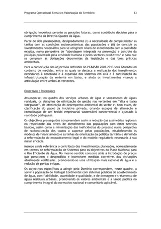 Programa Operacional Temático Valorização do Território 63
obrigação imperiosa perante as gerações futuras, como contributo decisivo para o
cumprimento da Diretiva Quadro da Água.
Parte de dois pressupostos, designadamente (i) a necessidade de compatibilizar as
tarifas com as condições socioeconómicas das populações e (ii) de concluir os
investimentos necessários para se atingirem níveis de atendimento com a qualidade
exigida, numa perspetiva de “abordagem integrada na prevenção e controlo da
poluição provocada pela atividade humana e pelos sectores produtivos” e para que
se cumpram as obrigações decorrentes da legislação e das boas práticas
ambientais.
Para a consecução dos objectivos definidos no PEAASAR 2007-2013 será adotado um
conjunto de medidas, entre as quais se destaca a realização dos investimentos
necessários à conclusão e à expansão dos sistemas em alta e à continuação da
infraestruturação da vertente em baixa, e ainda os investimentos visando a
articulação entre ambas as vertentes.
OBJECTIVOS E PRIORIDADES
Assumem-se, no quadro dos serviços urbanos de água e saneamento de águas
residuais, os desígnios de otimização de gestão nas vertentes em “alta e baixa
integradas”, de otimização do desempenho ambiental do sector e, bem assim, de
clarificação do papel da iniciativa privada, criando espaços de afirmação e
consolidação de um tecido empresarial sustentável concorrencial e ajustado à
realidade portuguesa.
Os objectivos prosseguidos compreendem assim a redução das assimetrias regionais
no respeitante aos níveis de atendimento das populações com estes serviços
básicos, assim como a minimização das ineficiências do processo numa perspetiva
de racionalização dos custos a suportar pelas populações, estabelecendo os
modelos de financiamento e as linhas de orientação da política tarifária e definindo
a reformulação do enquadramento legal e do modelo regulatório necessária à sua
maior eficácia.
Merece ainda referência o contributo dos investimentos planeados, nomeadamente
em termos de reformulação de Sistemas para os objectivos do Plano Nacional para
o Uso Eficiente da Água. No mesmo sentido concorre aliás a introdução de preços
que penalizem o desperdício e incentivem medidas corretivas das disfunções
atualmente verificadas, promovendo-se uma utilização mais racional da água e a
redução de perdas e fugas.
Os objectivos específicos a atingir pelo Domínio correspondem, neste quadro, a
servir a população de Portugal Continental com sistemas públicos de abastecimento
de água, com fiabilidade, quantidade e qualidade, e de drenagem e tratamento de
águas residuais urbanas, promovendo os valores ambientais e a saúde pública no
cumprimento integral do normativo nacional e comunitário aplicável.
 