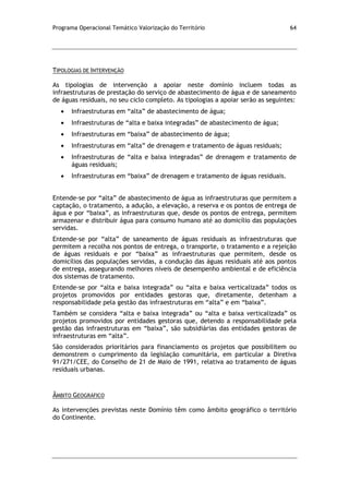 Programa Operacional Temático Valorização do Território 64
TIPOLOGIAS DE INTERVENÇÃO
As tipologias de intervenção a apoiar neste domínio incluem todas as
infraestruturas de prestação do serviço de abastecimento de água e de saneamento
de águas residuais, no seu ciclo completo. As tipologias a apoiar serão as seguintes:
Infraestruturas em “alta” de abastecimento de água;
Infraestruturas de “alta e baixa integradas” de abastecimento de água;
Infraestruturas em “baixa” de abastecimento de água;
Infraestruturas em “alta” de drenagem e tratamento de águas residuais;
Infraestruturas de “alta e baixa integradas” de drenagem e tratamento de
águas residuais;
Infraestruturas em “baixa” de drenagem e tratamento de águas residuais.
Entende-se por “alta” de abastecimento de água as infraestruturas que permitem a
captação, o tratamento, a adução, a elevação, a reserva e os pontos de entrega de
água e por “baixa”, as infraestruturas que, desde os pontos de entrega, permitem
armazenar e distribuir água para consumo humano até ao domicílio das populações
servidas.
Entende-se por “alta” de saneamento de águas residuais as infraestruturas que
permitem a recolha nos pontos de entrega, o transporte, o tratamento e a rejeição
de águas residuais e por “baixa” as infraestruturas que permitem, desde os
domicílios das populações servidas, a condução das águas residuais até aos pontos
de entrega, assegurando melhores níveis de desempenho ambiental e de eficiência
dos sistemas de tratamento.
Entende-se por “alta e baixa integrada” ou “alta e baixa verticalizada” todos os
projetos promovidos por entidades gestoras que, diretamente, detenham a
responsabilidade pela gestão das infraestruturas em “alta” e em “baixa”.
Também se considera “alta e baixa integrada” ou “alta e baixa verticalizada” os
projetos promovidos por entidades gestoras que, detendo a responsabilidade pela
gestão das infraestruturas em “baixa”, são subsidiárias das entidades gestoras de
infraestruturas em “alta”.
São considerados prioritários para financiamento os projetos que possibilitem ou
demonstrem o cumprimento da legislação comunitária, em particular a Diretiva
91/271/CEE, do Conselho de 21 de Maio de 1991, relativa ao tratamento de águas
residuais urbanas.
ÂMBITO GEOGRÁFICO
As intervenções previstas neste Domínio têm como âmbito geográfico o território
do Continente.
 