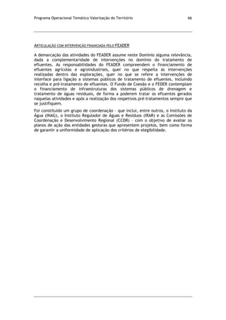 Programa Operacional Temático Valorização do Território 66
ARTICULAÇÃO COM INTERVENÇÃO FINANCIADA PELO FEADER
A demarcação das atividades do FEADER assume neste Domínio alguma relevância,
dada a complementaridade de intervenções no domínio do tratamento de
efluentes. As responsabilidades do FEADER compreendem o financiamento de
efluentes agrícolas e agroindustriais, quer no que respeita às intervenções
realizadas dentro das explorações, quer no que se refere a intervenções de
interface para ligação a sistemas públicos de tratamento de efluentes, incluindo
recolha e pré-tratamento de efluentes. O Fundo de Coesão e o FEDER contemplam
o financiamento de infraestruturas dos sistemas públicos de drenagem e
tratamento de águas residuais, de forma a poderem tratar os efluentes gerados
naquelas atividades e após a realização dos respetivos pré-tratamentos sempre que
se justifiquem.
Foi constituído um grupo de coordenação – que inclui, entre outros, o Instituto da
Água (INAG), o Instituto Regulador de Águas e Resíduos (IRAR) e as Comissões de
Coordenação e Desenvolvimento Regional (CCDR) – com o objetivo de avaliar os
planos de ação das entidades gestoras que apresentem projetos, bem como forma
de garantir a uniformidade de aplicação dos critérios de elegibilidade.
 