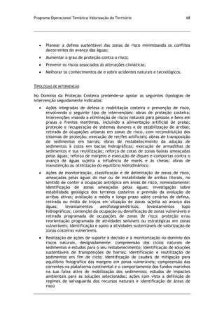 Programa Operacional Temático Valorização do Território 68
Planear a defesa sustentável das zonas de risco minimizando os conflitos
decorrentes do avanço das águas;
Aumentar o grau de proteção contra o risco;
Prevenir os riscos associados às alterações climáticas;
Melhorar os conhecimentos de e sobre acidentes naturais e tecnológicos.
TIPOLOGIAS DE INTERVENÇÃO
No Domínio da Proteção Costeira pretende-se apoiar as seguintes tipologias de
intervenção seguidamente indicadas:
Ações integradas de defesa e reabilitação costeira e prevenção de risco,
envolvendo o seguinte tipo de intervenções: obras de proteção costeira;
intervenções visando a eliminação de riscos naturais para pessoas e bens em
praias e frentes marítimas, incluindo a alimentação artificial de praias;
proteção e recuperação de sistemas dunares e de estabilização de arribas;
retirada de ocupações urbanas em zonas de risco, com reconstituição dos
sistemas de proteção; execução de recifes artificiais; obras de transposição
de sedimentos em barras; obras de restabelecimento da adução de
sedimentos à costa em bacias hidrográficas; execução de armadilhas de
sedimentos e sua reutilização; reforço de cotas de zonas baixas ameaçadas
pelas águas; reforço de margens e execução de diques e comportas contra o
avanço de águas sujeita a influência de marés e às cheias; obras de
manutenção ou otimização do equilíbrio hidrodinâmico
Ações de monitorização, classificação e de delimitação de zonas de risco,
ameaçadas pelas águas do mar ou de instabilidade de arribas litorais, no
sentido de conter a ocupação antrópica em áreas de risco, nomeadamente:
identificação de zonas ameaçadas pelas águas; investigação sobre
estabilidade geológica dos terrenos costeiros e previsão da evolução de
arribas ativas; avaliação a médio e longo prazo sobre cenários de defesa,
retirada ou misto de troços em situação de zonas sujeita ao avanço das
águas; levantamentos aerofotogramétricos; levantamentos topo
hidrográficos; contenção da ocupação ou densificação de zonas vulneráveis e
retirada programada de ocupações de zonas de risco; proteção e/ou
reorientação programada de atividades sensíveis ou estratégicas em zonas
vulneráveis; identificação e apoio a atividades sustentáveis de valorização de
zonas costeiras vulneráveis.
Realização de ações de suporte à decisão e à monitorização no domínio dos
riscos naturais, designadamente: compreensão dos ciclos naturais de
sedimentos e estudos para o seu restabelecimento; identificação de soluções
sustentáveis de transposições de barras; identificação e reutilização de
sedimentos em fim de ciclo; identificação de caudais de mitigação para
equilíbrio fisiográfico das margens em zonas vulneráveis; compreensão das
correntes na plataforma continental e o comportamento dos fundos marinhos
na sua faixa ativa de mobilização dos sedimentos; estudos de impactes
ambientais para as soluções selecionadas; ações com vista a definição de
regimes de salvaguarda dos recursos naturais e identificação de áreas de
risco
 