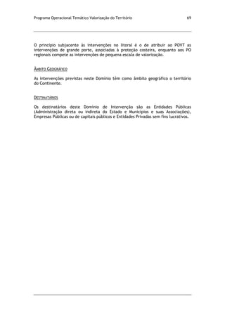 Programa Operacional Temático Valorização do Território 69
O princípio subjacente às intervenções no litoral é o de atribuir ao POVT as
intervenções de grande porte, associadas à proteção costeira, enquanto aos PO
regionais compete as intervenções de pequena escala de valorização.
ÂMBITO GEOGRÁFICO
As intervenções previstas neste Domínio têm como âmbito geográfico o território
do Continente.
DESTINATÁRIOS
Os destinatários deste Domínio de Intervenção são as Entidades Públicas
(Administração direta ou indireta do Estado e Municípios e suas Associações),
Empresas Públicas ou de capitais públicos e Entidades Privadas sem fins lucrativos.
 