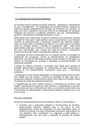 Programa Operacional Temático Valorização do Território 70
6.2.3 Recuperação dos Passivos Ambientais
Em Portugal existem situações de passivo ambiental - degradação e contaminação
de solos, nomeadamente - em consequência da atividade extrativa, industrial ou
urbana do passado, geograficamente limitadas que necessitam ser resolvidas. As
ações com vista a requalificar estas áreas terão de ser enquadradas em operações
integradas que resolvam os problemas ambientais, mas que, simultaneamente,
garantam a manutenção da qualidade ambiental no futuro.
Alguns destes locais representam um passivo ambiental muito importante, estando
na origem de riscos para a saúde pública e para os ecossistemas e a sua resolução
constitui um pressuposto para a valorização económica das respetivas regiões,
onde, em muitos casos, as atividades que estão na sua origem foram as principais
fontes de emprego. Durante o período de programação 2000 – 2006 foram
desenvolvidas ações para minimizar os riscos existentes ou potenciais em alguns
dos locais referenciados, mas o Estado terá ainda de continuar a desenvolver
esforços que permitam reduzir a dimensão dos referidos riscos.
A reabilitação de áreas contaminadas tem um impacte indireto na promoção da
qualificação dos portugueses, através do desenvolvimento de competências
específicas numa área de intervenção ambiental ainda incipiente em Portugal e no
fomento da investigação dos processos e tecnologias de descontaminação e de
reabilitação ambiental.
A adoção de melhores processos e tecnologias mais limpas pelos sectores de
atividade potencialmente geradores de contaminação de solos, proporciona o
aumento da sua competitividade, contribuindo assim para o crescimento
sustentado.
A reabilitação de áreas mineiras degradadas e a descontaminação de solos constitui
uma medida que visa também a melhoria da qualidade da água, pelo que a
recuperação ambiental e socioeconómica destas áreas traduz-se em ganhos nítidos
na proteção da saúde das populações envolventes.
A “requalificação das áreas visadas” promove a “valorização do território e das
cidades” valorizando-as do ponto de vista económico, nomeadamente ao garantir
ganhos ambientais face à diminuição dos riscos e ao contribuir positivamente para
a manutenção da biodiversidade e proporcionando melhores condições para o uso
futuro do solo.
OBJECTIVOS E PRIORIDADES
No Domínio da Recuperação de Passivos Ambientais, define-se como objetivo:
Contribuir para a valorização ambiental e socioeconómica do território,
proporcionando melhores condições para o uso futuro do solo,
designadamente através da reabilitação de áreas degradadas afetas às
indústrias extrativas e de solos contaminados prioritários, onde estejam em
risco aquíferos, solos, ecossistemas ou a segurança e saúde públicas e,
simultaneamente não seja viável a aplicação do princípio do poluidor
pagador.
 