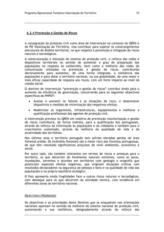 Programa Operacional Temático Valorização do Território 73
6.2.4 Prevenção e Gestão de Riscos
A consagração da proteção civil como área de intervenção no contexto do QREN e
do PO Valorização do Território, visa contribuir para superar os constrangimentos
estruturais de âmbito territorial, no que respeita à prevenção e mitigação de riscos
naturais e tecnológicos.
A reestruturação e inovação do sistema de proteção civil, o reforço das redes e
dispositivos territoriais no sentido de aumentar o grau de preparação das
populações na resposta às catástrofes, bem como a melhoria das redes de
comunicação utilizadas na prevenção e gestão de riscos, contribuirão
decisivamente para aumentar, de uma forma integrada, a resiliência das
populações e para dotar o território nacional, na sua globalidade, de uma maior e
mais eficaz capacidade de resposta aos riscos, com um forte impacto ao nível da
coesão social.
O domínio de intervenção “prevenção e gestão de riscos” contribui ainda para o
aumento da eficiência da governação, concorrendo para os seguintes objectivos
específicos do PNPOT:
Avaliar e prevenir os fatores e as situações de risco, e desenvolver
dispositivos e medidas de minimização dos respetivos efeitos;
Modernizar os organismos, infraestruturas, equipamentos e melhorar a
qualificação profissional dos agentes de proteção civil.
A intervenção prevista no QREN em matéria de prevenção monitorização e gestão
de riscos contribuirá, de forma indireta, para a qualificação dos portugueses,
através do reforço da informação às populações e da cidadania e também para o
crescimento sustentado, através da melhoria da qualidade de vida e da
atratividade dos territórios.
Nos últimos anos o território português tem sofrido elevadas perdas de área
florestal ardida. Os incêndios florestais são o maior risco das florestas portuguesas,
de que têm resultado significativos prejuízos de nível ambiental, económico e
social.
Por outro lado, são também relevantes em termos de riscos e ameaças para o
território, os que decorrem de fenómenos naturais extremos, como as secas,
inundações, torrentes e aluviões em territórios com geologia e orografia que
potenciam especiais efeitos negativos, que originam situações críticas com
resultados devastadores na segurança de pessoas e bens e na qualidade de vida das
populações e no próprio equilíbrio ecológico.
O País apresenta ainda fragilidades face a outros riscos naturais e tecnológicos,
com destaque para os que decorrem da atividade sísmica, com incidência em
diferentes zonas do território nacional.
OBJECTIVOS E PRIORIDADES
Os objectivos e as prioridades deste Domínio que se enquadram nas orientações
nacionais apontam no sentido da melhoria do sistema nacional de proteção civil,
aumentando a sua resiliência, designadamente através do reforço das
 