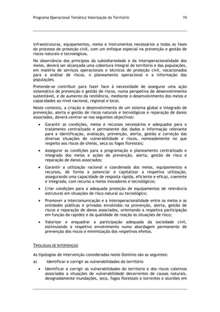 Programa Operacional Temático Valorização do Território 74
infraestruturas, equipamentos, meios e instrumentos necessários a todas as fases
do processo de proteção civil, com um enfoque especial na prevenção e gestão de
riscos naturais e tecnológicos.
Na observância dos princípios da subsidiariedade e da interoperacionalidade dos
meios, deverá ser alcançada uma cobertura integral do território e das populações,
em matéria de serviços operacionais e técnicos de proteção civil, vocacionados
para a análise de riscos, o planeamento operacional e a informação das
populações.
Pretende-se contribuir para fazer face à necessidade de assegurar uma ação
sistemática de prevenção e gestão de riscos, numa perspetiva de desenvolvimento
sustentável, e de aumento da resiliência, mediante o desenvolvimento dos meios e
capacidades ao nível nacional, regional e local.
Neste contexto, a criação e desenvolvimento de um sistema global e integrado de
prevenção, alerta e gestão de riscos naturais e tecnológicos e reparação de danos
associados, deverá centrar-se nos seguintes objectivos:
Garantir as condições, meios e recursos necessários e adequados para o
tratamento centralizado e permanente dos dados e informação relevante
para a identificação, avaliação, prevenção, alerta, gestão e correção das
diversas situações de vulnerabilidade e riscos, nomeadamente no que
respeita aos riscos de cheias, seca ou fogos florestais;
Assegurar as condições para a programação e planeamento centralizado e
integrado dos meios e ações de prevenção, alerta, gestão de risco e
reparação de danos associados;
Garantir a utilização racional e coordenada dos meios, equipamentos e
recursos, de forma a potenciar e capitalizar a respetiva utilização,
assegurando uma capacidade de resposta rápida, eficiente e eficaz, coerente
e integrada, com recurso a meios inovadores e tecnológicos;
Criar condições para a adequada proteção de equipamentos de relevância
estrutural em situações de risco natural ou tecnológico;
Promover a intercomunicação e a interoperacionalidade entre os meios e as
entidades públicas e privadas envolvidas na prevenção, alerta, gestão de
riscos e reparação de danos associados, orientando a respetiva participação
em função da rapidez e da qualidade de reação às situações de risco;
Valorizar e enquadrar a participação adequada da sociedade civil,
estimulando a respetivo envolvimento numa abordagem permanente de
prevenção dos riscos e minimização dos respetivos efeitos.
TIPOLOGIAS DE INTERVENÇÃO
As tipologias de intervenção consideradas neste Domínio são as seguintes:
a) Identificar e corrigir as vulnerabilidades do território
Identificar e corrigir as vulnerabilidades do território e dos riscos coletivos
associados a situações de vulnerabilidade decorrentes de causas naturais,
designadamente inundações, seca, fogos florestais e torrentes e aluviões em
 