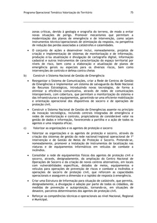 Programa Operacional Temático Valorização do Território 75
zonas críticas, devido à geologia e orografia do terreno, de modo a evitar
novas situações de perigo. Promover mecanismos que permitam a
modernização dos planos de emergência e de intervenção, como sejam
instrumentos técnico/operacionais de otimização da resposta, na perspetiva
de redução das perdas associadas a catástrofes e calamidades.
O conjunto de ações a desenvolver inclui, nomeadamente, projetos de
criação e implementação de sistemas de monitorização e de informação,
produção e/ou atualização e divulgação de cartografia digital, informação
cadastral e outros instrumentos de caracterização do espaço territorial por
níveis de risco, bem como a elaboração e atualização de planos de
emergência gerais ou especiais para os diversos riscos, bem como
intervenções de controlo e defesa contra cheias
b) Construir o Sistema Nacional de Gestão de Emergência
Reorganizar o Sistema de Comunicações, criar a Rede de Centros de Gestão
de Emergências e implementar um sistema de salvaguarda da Rede Nacional
de Recursos Estratégicos, introduzindo novas tecnologias, de forma a
otimizar a eficiência comunicativa, através de redes de comunicações
interoperáveis, com cobertura, que permitam a monitorização do sistema e
das infraestruturas e equipamentos, garantindo-se uma eficiente mobilização
e orientação operacional dos dispositivos de socorro e de operações de
proteção civil.
Construir o Sistema Nacional de Gestão de Emergências assente no princípio
da inovação tecnológica, incluindo centrais integradas de emergência e
redes de monitorização e controlo, propiciadoras de considerável valor na
gestão de dados e informação, favorecendo a partilha e a ação de todos os
agentes e uma resposta eficaz.
c) Valorizar as organizações e os agentes de proteção e socorro
Valorizar as organizações e os agentes de proteção e socorro, através da
criação dos sistemas de gestão da rede nacional/regional operacional de 1ª
intervenção e de Gestão de Meios de Proteção e Socorro. Pretende-se,
nomeadamente, promover a instalação de instrumentos de localização nas
viaturas e de equipamentos informáticos em veículos de combate a
incêndios.
Consolidar a rede de equipamentos físicos dos agentes de proteção civil e
socorro, através, designadamente, da ampliação do Centro Nacional de
Operações de Socorro e da criação de novos centros alternativos, em locais
com vulnerabilidades específicas, dotados de meios, equipamentos e
veículos para operações de prevenção de riscos e combate a incêndios e
operações de socorro de proteção civil, que reforcem as capacidades
operacionais e assegurem a dimensão e a rapidez de resposta à emergência.
Criar uma Estrutura de Informação para situação de catástrofe, que permita,
designadamente, a divulgação e adoção por parte de todos os cidadãos, de
medidas de prevenção e autoproteção, tornando-os, em situações de
desastre, parceiros determinantes dos agentes de proteção civil.
Reforçar as competências técnicas e operacionais ao nível Nacional, Regional
e Municipal.
 