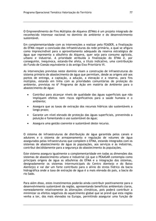 Programa Operacional Temático Valorização do Território 77
O Empreendimento de Fins Múltiplos de Alqueva (EFMA) é um projeto integrado de
reconhecido interesse nacional no domínio do ambiente e do desenvolvimento
sustentável.
Em complementaridade com as intervenções a realizar pelo FEADER, a finalização
do EFMA requer a conclusão das infraestruturas da rede primária, a qual se afigura
como imprescindível para o aproveitamento adequado da reserva estratégica de
água que representa a albufeira do Alqueva, quer seja para consumo agrícola,
urbano e industrial. A prioridade atribuída à finalização do EFMA é, por
conseguinte, inequívoca, estando-lhe afeta, a título indicativo, uma contribuição
do Fundo de Coesão equivalente à do antigo Eixo Prioritário VI.
As intervenções previstas neste domínio visam a construção de infraestruturas do
sistema primário de abastecimento de água que permitam, desde as origens até aos
pontos de entrega, a captação, a adução, a elevação e a reserva, para fins
múltiplos, estando em linha com as prioridades comunitárias de proteção do
ambiente, previstas no 6º Programa de Ação em matéria de Ambiente para o
abastecimento de água:
Contribui para alcançar níveis de qualidade das águas superficiais que não
impliquem efeitos nem riscos significativos para a saúde humana e o
ambiente;
Assegura que as taxas de extração dos recursos hídricos são sustentáveis a
longo prazo;
Garante um nível elevado de proteção das águas superficiais, prevenindo a
poluição e fomentando o uso sustentável da água;
Assegura uma gestão coerente e sustentável deste recurso.
O sistema de infraestruturas de distribuição de água garantida pelos canais e
adutores e o sistema de armazenamento e regulação de volumes de água
assegurados pelas infraestruturas que compõem o EFMA, estando integrados com os
sistemas de abastecimento de água às populações, aos serviços e às indústrias,
contribui decididamente para a segurança do abastecimento às populações.
Este sistema assegura igualmente a complementaridade em todas as dimensões dos
sistemas de abastecimento urbano e industrial (já que o PEAASAR contempla como
principais origens de água as albufeiras do EFMA e a integração dos sistemas,
designadamente os sistemas intermunicipais do Centro Alentejo e do Baixo
Alentejo) e vai dar um forte contributo para o alívio do stress hídrico da bacia
hidrográfica onde a taxa de extração de água é a mais elevada do país, a bacia do
rio Sado.
Para além disso, estes investimentos poderão ainda contribuir positivamente para o
desenvolvimento sustentável da região, apresentando benefícios ambientais claros,
nomeadamente relativamente às alterações climáticas, pois poderá contribuir a
minimizar os efeitos negativos do aquecimento global que se prevê que esta região
venha a ter, dos mais elevados na Europa, permitindo assegurar uma função de
 