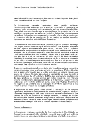 Programa Operacional Temático Valorização do Território 78
socorro às espécies regionais em situação crítica e contribuindo para a detenção da
perda da biodiversidade na União Europeia.
Os investimentos efetuados contemplam ainda medidas ambientais
complementares que asseguram que a proteção, preservação e recuperação de
paisagens estão integradas na política regional e agrícola prosseguida pelo EFMA.
Existe ainda uma contribuição para a sustentabilidade do ambiente marinho, na
medida em que asseguram que as funções biológicas do interface entre as águas de
transição do rio Guadiana e as águas costeiras com elas relacionadas se mantenham
e recuperem, através da manutenção de um regime de caudais ecológicos
controlado que garante a sustentabilidade do estuário.
Os investimentos incorporam uma forte contribuição para a produção de energia
com origem na fonte renovável água, em concordância com a política energética
nacional vigente consubstanciada pelo PNAER, evitando que a produção
equivalente de energia tenha que ser produzida por fontes não renováveis e estão
alinhados com as políticas e medidas a nível europeu em matéria de alterações
climáticas consubstanciadas pelo Programa Europeu para as Alterações Climáticas,
uma vez que se trata de concretizar um maior recurso às fontes de energia
renováveis diretamente e dando maior eficácia e eficiência à produção de energia
por via eólica, na medida em que permite utilizar a água e as infraestruturas para
armazenar esta energia na forma de água colocada a cotas mais elevadas quando
esta energia é excedentária, sobretudo durante a noite.
O reconhecimento desta complexa e estreita inter-relação agricultura – ambiente e
complementaridade entre as diversas vertentes e impactes do EFMA, evidenciam
bem o papel determinante que a gestão sustentável do recurso natural água
assume na região do Alentejo, potenciando e valorizando, de modo coerente, a
multifuncionalidade das infraestruturas do EFMA para a agricultura, abastecimento
de água, produção de energia elétrica por fontes renováveis, com relevante
impacte no ordenamento dos recursos hídricos e do território, e desenvolvimento
sustentável, com benefícios ambientais claros, tendo uma influência determinante
na preparação do território para a instalação de atividades económicas e para
reduzir os efeitos nefastos das alterações climáticas.
A arquitetura do EFMA prevê, neste sentido, a realização de um conjunto
significativo de infraestruturas primárias de armazenamento, captação, elevação,
transporte e regularização, bem como a instalação de centrais mini-hídricas com
funções de órgão de dissipação da energia associada à entrega dos caudais
distribuídos pelas diversas albufeiras, assegurando a restituição tranquilizada dos
mesmos e que não afetam os locais de descarga e, em simultâneo, que permitam o
aproveitamento energético necessário à sustentabilidade dos investimentos.
OBJECTIVOS E PRIORIDADES
As intervenções relativas à conclusão do Empreendimento de Fins Múltiplos do
Alqueva inserem-se nas referidas prioridades comunitárias em matéria de ambiente
e desenvolvimento sustentável, tendo como objectivos e prioridades os seguintes:
 