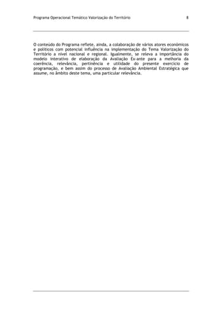 Programa Operacional Temático Valorização do Território 8
O conteúdo do Programa reflete, ainda, a colaboração de vários atores económicos
e políticos com potencial influência na implementação do Tema Valorização do
Território a nível nacional e regional. Igualmente, se releva a importância do
modelo interativo de elaboração da Avaliação Ex-ante para a melhoria da
coerência, relevância, pertinência e utilidade do presente exercício de
programação, e bem assim do processo de Avaliação Ambiental Estratégica que
assume, no âmbito deste tema, uma particular relevância.
 